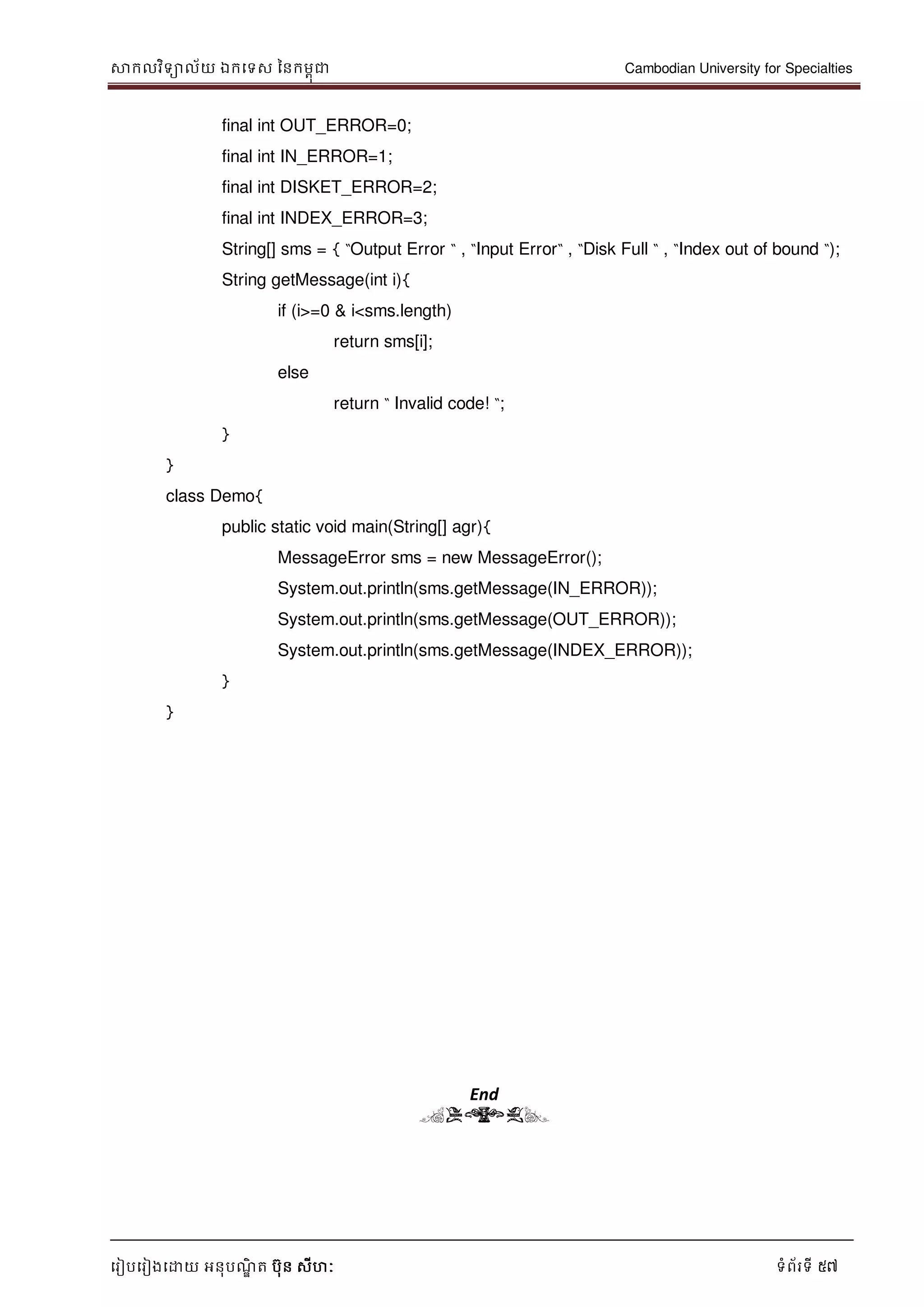 សាកលវិទាល័យ ឯកទទស ននកមពុជា Cambodian University for Specialties
ទរៀបទរៀងទោយ អនុបណ្ឌិ ត បុន សីហៈ ទំព័រទី 57
final int OUT_ERROR=0;
final int IN_ERROR=1;
final int DISKET_ERROR=2;
final int INDEX_ERROR=3;
String[] sms = { “Output Error “ , “Input Error“ , “Disk Full “ , “Index out of bound “);
String getMessage(int i){
if (i>=0 & i<sms.length)
return sms[i];
else
return “ Invalid code! “;
}
}
class Demo{
public static void main(String[] agr){
MessageError sms = new MessageError();
System.out.println(sms.getMessage(IN_ERROR));
System.out.println(sms.getMessage(OUT_ERROR));
System.out.println(sms.getMessage(INDEX_ERROR));
}
}
End
(END)
 