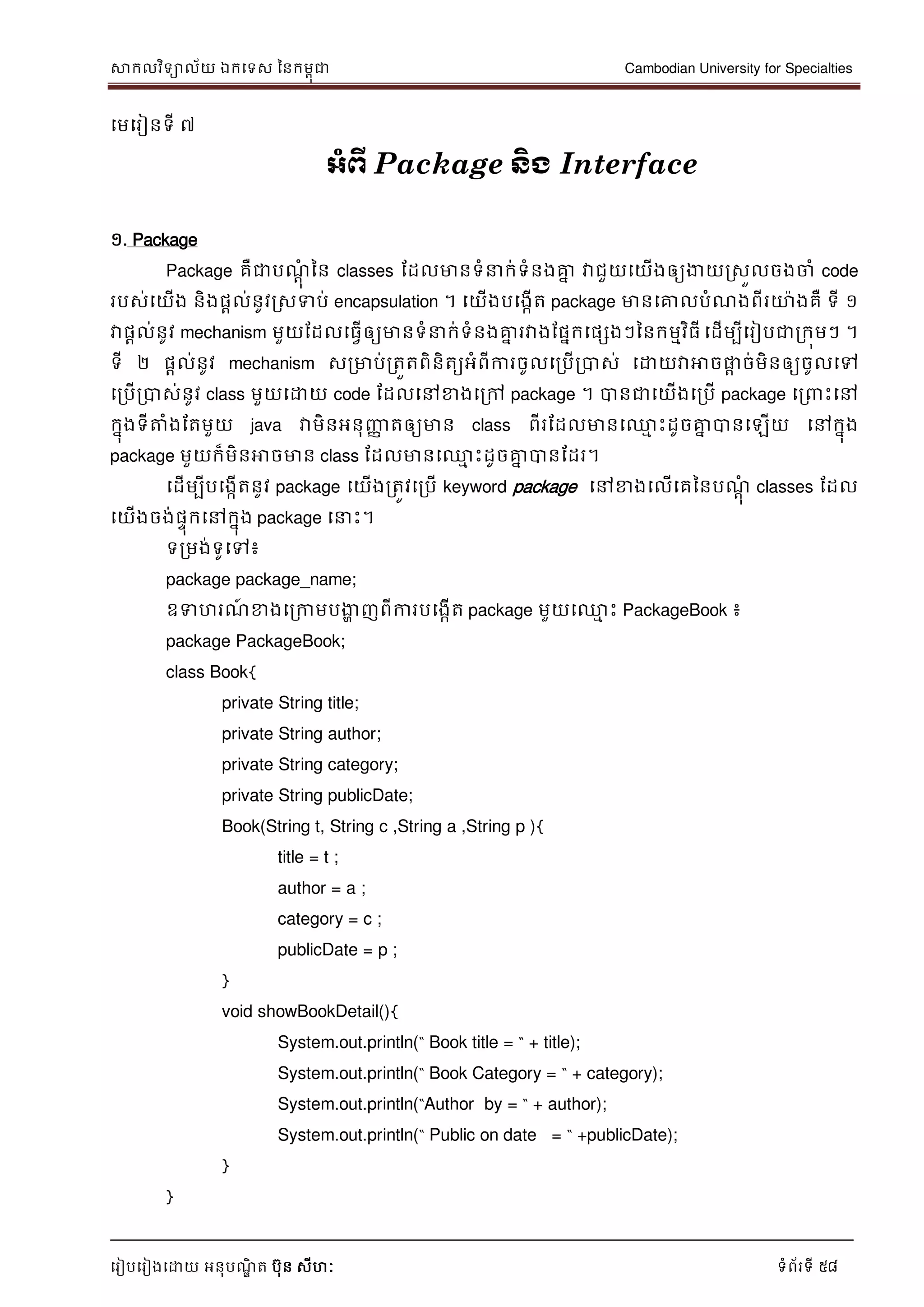 សាកលវិទាល័យ ឯកទទស ននកមពុជា Cambodian University for Specialties
ទរៀបទរៀងទោយ អនុបណ្ឌិ ត បុន សីហៈ ទំព័រទី 58
ទមទរៀនទី ៧
អាំព្ើ Package ន្ិង Interface
១. Package
Package គឺជាបណ្ាុំ នន classes ដដលមានទំ ក់ទំនងគ្នន វាជួយទយើងឲ្យងាយរសួលចងចាំ code
របស់ទយើង និងផាល់នូវរសទប់ encapsulation ។ ទយើងបទងកើត package មានទគ្នលបំណ្ងពីរោងគឺ ទី ១
វាផាល់នូវ mechanism មួយដដលទធវើឲ្យមានទំ ក់ទំនងគ្នន រវាងដផនកទផសងៗននកមមវិធី ទដើមបីទរៀបជារកុមៗ ។
ទី ២ ផាល់នូវ mechanism សរមាប់រតួតពិនិតយអំពីការចូលទរបើរបាស់ ទោយវាអាចផ្លា ច់មិនឲ្យចូលទៅ
ទរបើរបាស់នូវ class មួយទោយ code ដដលទៅខាងទរៅ package ។ បានជាទយើងទរបើ package ទរ េះទៅ
កនុងទីត្តំងដតមួយ java វាមិនអនុញ្ញា តឲ្យមាន class ពីរដដលមានទ្ម េះដូចគ្នន បានទឡើយ ទៅកនុង
package មួយក៏មិនអាចមាន class ដដលមានទ្ម េះដូចគ្នន បានដដរ។
ទដើមបីបទងកើតនូវ package ទយើងរតូវទរបើ keyword package ទៅខាងទលើទគននបណ្ាុំ classes ដដល
ទយើងចង់ផេុកទៅកនុង package ទ េះ។
ទរមង់ទូទៅ៖
package package_name;
ឧទហរណ្៍ ខាងទរកាមបងាា ញពីការបទងកើត package មួយទ្ម េះ PackageBook ៖
package PackageBook;
class Book{
private String title;
private String author;
private String category;
private String publicDate;
Book(String t, String c ,String a ,String p ){
title = t ;
author = a ;
category = c ;
publicDate = p ;
}
void showBookDetail(){
System.out.println(“ Book title = “ + title);
System.out.println(“ Book Category = “ + category);
System.out.println(“Author by = “ + author);
System.out.println(“ Public on date = “ +publicDate);
}
}
 