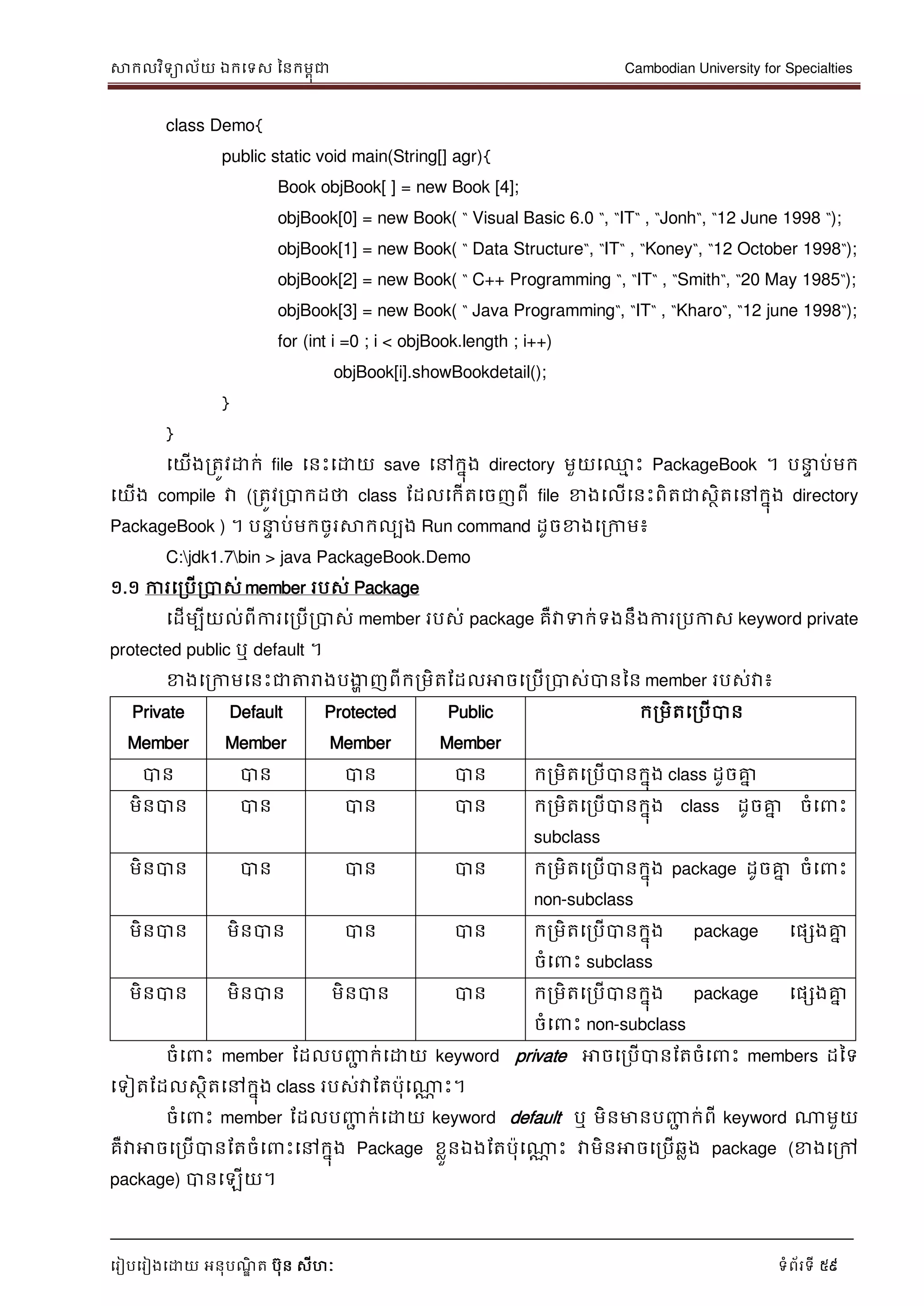 សាកលវិទាល័យ ឯកទទស ននកមពុជា Cambodian University for Specialties
ទរៀបទរៀងទោយ អនុបណ្ឌិ ត បុន សីហៈ ទំព័រទី 59
class Demo{
public static void main(String[] agr){
Book objBook[ ] = new Book [4];
objBook[0] = new Book( “ Visual Basic 6.0 “, “IT“ , “Jonh“, “12 June 1998 “);
objBook[1] = new Book( “ Data Structure“, “IT“ , “Koney“, “12 October 1998“);
objBook[2] = new Book( “ C++ Programming “, “IT“ , “Smith“, “20 May 1985“);
objBook[3] = new Book( “ Java Programming“, “IT“ , “Kharo“, “12 june 1998“);
for (int i =0 ; i < objBook.length ; i++)
objBook[i].showBookdetail();
}
}
ទយើងរតូវោក់ file ទនេះទោយ save ទៅកនុង directory មួយទ្ម េះ PackageBook ។ ប េ ប់មក
ទយើង compile វា (រតូវរបាកដថា class ដដលទកើតទចញពី file ខាងទលើទនេះពិតជាសថិតទៅកនុង directory
PackageBook ) ។ ប េ ប់មកចូរសាកលបង Run command ដូចខាងទរកាម៖
C:jdk1.7bin > java PackageBook.Demo
១.១ ការទរបើរបាស់ member របស់ Package
ទដើមបីយល់ពីការទរបើរបាស់ member របស់ package គឺវាទក់ទងនឹងការរបកាស keyword private
protected public ឬ default ។
ខាងទរកាមទនេះជាត្តរាងបងាា ញពីករមិតដដលអាចទរបើរបាស់បាននន member របស់វា៖
Private
Member
Default
Member
Protected
Member
Public
Member
ករមិតទរបើបាន
បាន បាន បាន បាន ករមិតទរបើបានកនុង class ដូចគ្នន
មិនបាន បាន បាន បាន ករមិតទរបើបានកនុង class ដូចគ្នន ចំទ េះ
subclass
មិនបាន បាន បាន បាន ករមិតទរបើបានកនុង package ដូចគ្នន ចំទ េះ
non-subclass
មិនបាន មិនបាន បាន បាន ករមិតទរបើបានកនុង package ទផសងគ្នន
ចំទ េះ subclass
មិនបាន មិនបាន មិនបាន បាន ករមិតទរបើបានកនុង package ទផសងគ្នន
ចំទ េះ non-subclass
ចំទ េះ member ដដលបញ្ញា ក់ទោយ keyword private អាចទរបើបានដតចំទ េះ members ដនទ
ទទៀតដដលសថិតទៅកនុង class របស់វាដតបុទណាណ េះ។
ចំទ េះ member ដដលបញ្ញា ក់ទោយ keyword default ឬ មិនមានបញ្ញា ក់ពី keyword ណាមួយ
គឺវាអាចទរបើបានដតចំទ េះទៅកនុង Package ខលួនឯងដតបុទណាណ េះ វាមិនអាចទរបើឆលង package (ខាងទរៅ
package) បានទឡើយ។
 