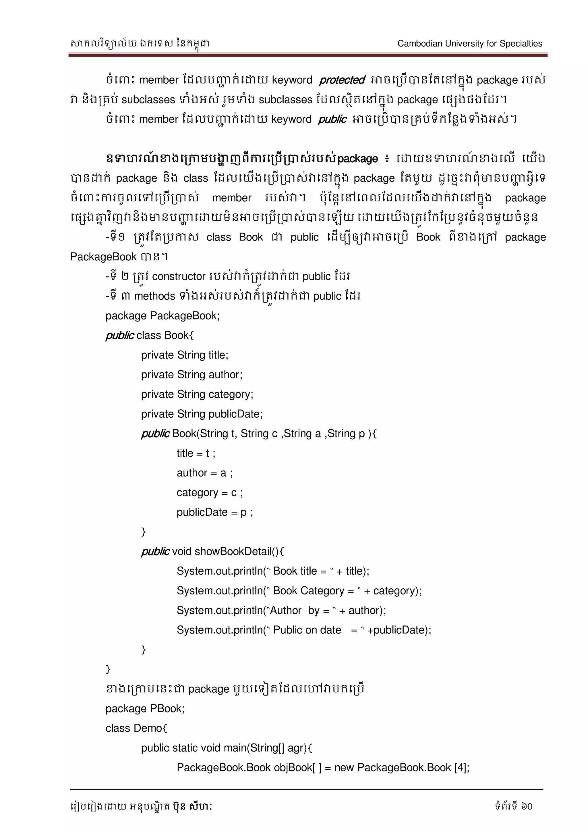 សាកលវិទាល័យ ឯកទទស ននកមពុជា Cambodian University for Specialties
ទរៀបទរៀងទោយ អនុបណ្ឌិ ត បុន សីហៈ ទំព័រទី 60
ចំទ េះ member ដដលបញ្ញា ក់ទោយ keyword protected អាចទរបើបានដតទៅកនុង package របស់
វា និងរគប់ subclasses ទំងអស់ រួមទំង subclasses ដដលសថិតទៅកនុង package ទផសងផងដដរ។
ចំទ េះ member ដដលបញ្ញា ក់ទោយ keyword public អាចទរបើបានរគប់ទីកដនលងទំងអស់។
ឧទហរណ្៍ ខាងទរកាមបងាា ញពីការទរបើរបាស់របស់package ៖ ទោយឧទហរណ្៍ ខាងទលើ ទយើង
បានោក់ package និង class ដដលទយើងទរបើរបាស់វាទៅកនុង package ដតមួយ ដូទចនេះវាពុំមានបញ្ញា អវីទទ
ចំទ េះការចូលទៅទរបើរបាស់ member របស់វា។ បុដនាទៅទពលដដលទយើងោក់វាទៅកនុង package
ទផសងគ្នន វិញវានឹងមានបញ្ញា ទោយមិនអាចទរបើរបាស់បានទឡើយ ទោយទយើងរតូវដកដរបនូវចំនុចមួយចំនួន
-ទី១ រតូវដតរបកាស class Book ជា public ទដើមបីឲ្យវាអាចទរបើ Book ពីខាងទរៅ package
PackageBook បាន។
-ទី ២ រតូវ constructor របស់វាក៏រតូវោក់ជា public ដដរ
-ទី ៣ methods ទំងអស់របស់វាក៏រតូវោក់ជា public ដដរ
package PackageBook;
public class Book{
private String title;
private String author;
private String category;
private String publicDate;
public Book(String t, String c ,String a ,String p ){
title = t ;
author = a ;
category = c ;
publicDate = p ;
}
public void showBookDetail(){
System.out.println(“ Book title = “ + title);
System.out.println(“ Book Category = “ + category);
System.out.println(“Author by = “ + author);
System.out.println(“ Public on date = “ +publicDate);
}
}
ខាងទរកាមទនេះជា package មួយទទៀតដដលទៅវាមកទរបើ
package PBook;
class Demo{
public static void main(String[] agr){
PackageBook.Book objBook[ ] = new PackageBook.Book [4];
 