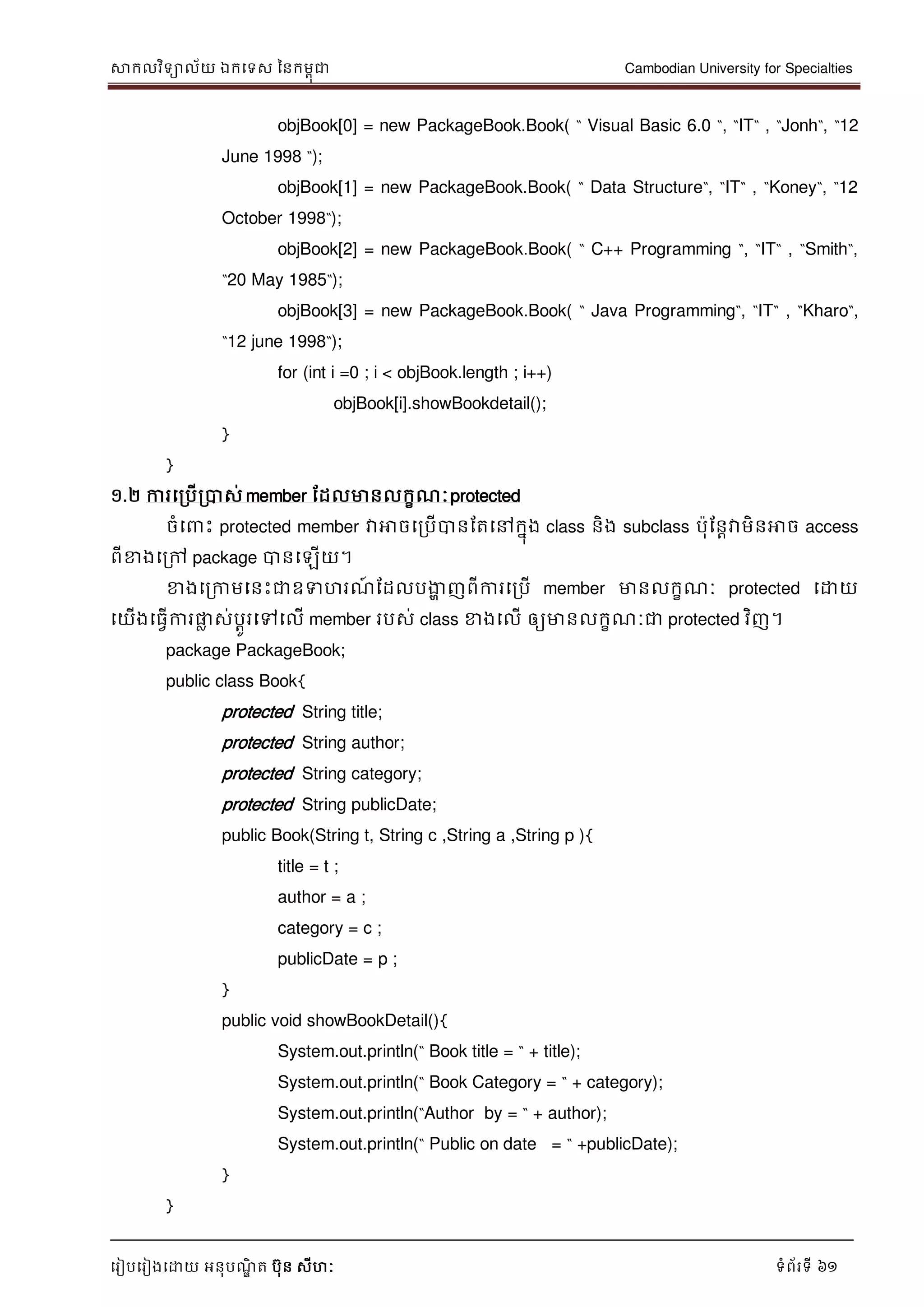 សាកលវិទាល័យ ឯកទទស ននកមពុជា Cambodian University for Specialties
ទរៀបទរៀងទោយ អនុបណ្ឌិ ត បុន សីហៈ ទំព័រទី 61
objBook[0] = new PackageBook.Book( “ Visual Basic 6.0 “, “IT“ , “Jonh“, “12
June 1998 “);
objBook[1] = new PackageBook.Book( “ Data Structure“, “IT“ , “Koney“, “12
October 1998“);
objBook[2] = new PackageBook.Book( “ C++ Programming “, “IT“ , “Smith“,
“20 May 1985“);
objBook[3] = new PackageBook.Book( “ Java Programming“, “IT“ , “Kharo“,
“12 june 1998“);
for (int i =0 ; i < objBook.length ; i++)
objBook[i].showBookdetail();
}
}
១.២ ការទរបើរបាស់ member ដដលមានលកខណ្ៈprotected
ចំទ េះ protected member វាអាចទរបើបានដតទៅកនុង class និង subclass បុដនាវាមិនអាច access
ពីខាងទរៅ package បានទឡើយ។
ខាងទរកាមទនេះជាឧទហរណ្៍ ដដលបងាា ញពីការទរបើ member មានលកខណ្ៈ protected ទោយ
ទយើងទធវើការផ្លល ស់បាូរទៅទលើ member របស់ class ខាងទលើ ឲ្យមានលកខណ្ៈជា protected វិញ។
package PackageBook;
public class Book{
protected String title;
protected String author;
protected String category;
protected String publicDate;
public Book(String t, String c ,String a ,String p ){
title = t ;
author = a ;
category = c ;
publicDate = p ;
}
public void showBookDetail(){
System.out.println(“ Book title = “ + title);
System.out.println(“ Book Category = “ + category);
System.out.println(“Author by = “ + author);
System.out.println(“ Public on date = “ +publicDate);
}
}
 