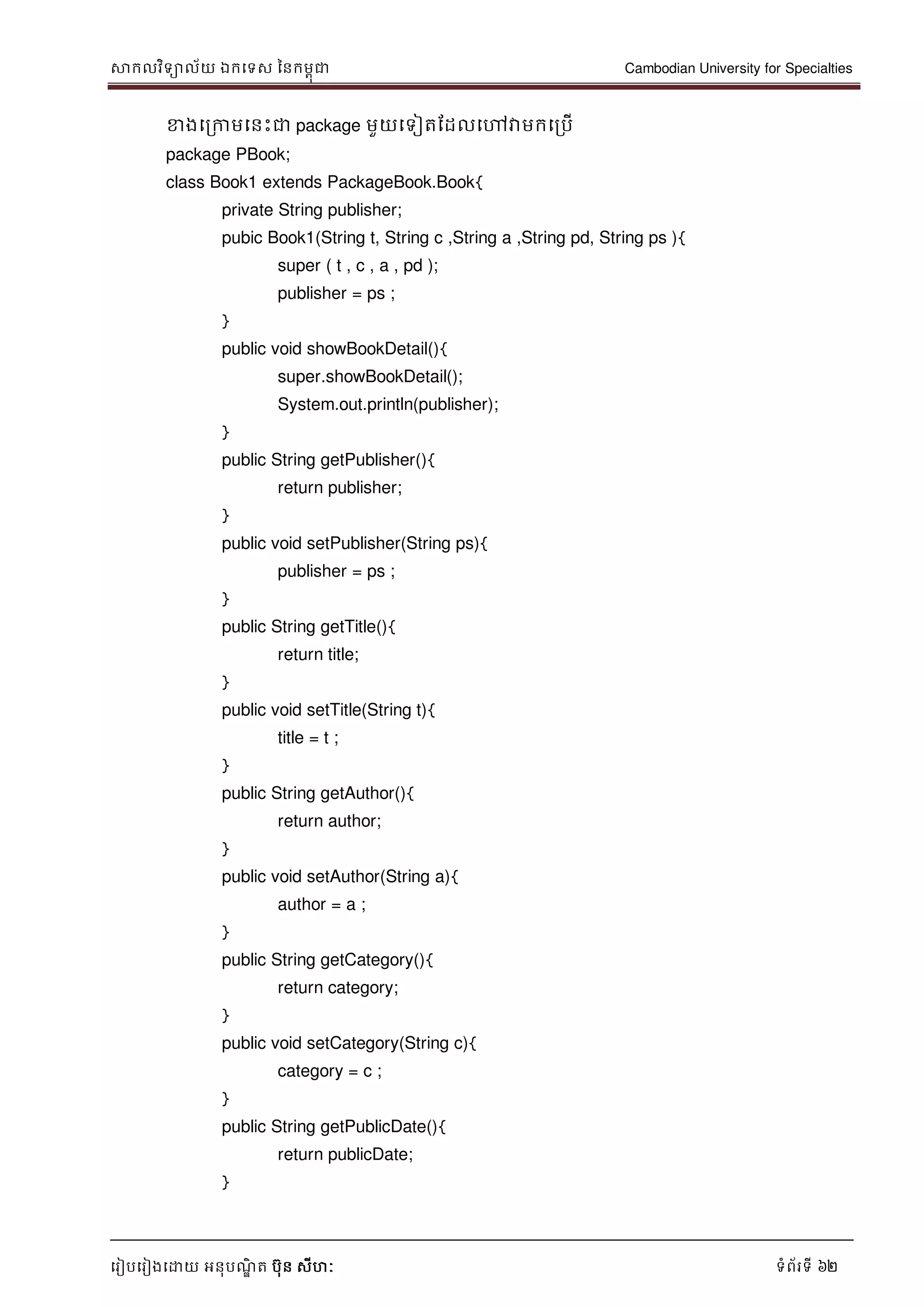សាកលវិទាល័យ ឯកទទស ននកមពុជា Cambodian University for Specialties
ទរៀបទរៀងទោយ អនុបណ្ឌិ ត បុន សីហៈ ទំព័រទី 62
ខាងទរកាមទនេះជា package មួយទទៀតដដលទៅវាមកទរបើ
package PBook;
class Book1 extends PackageBook.Book{
private String publisher;
pubic Book1(String t, String c ,String a ,String pd, String ps ){
super ( t , c , a , pd );
publisher = ps ;
}
public void showBookDetail(){
super.showBookDetail();
System.out.println(publisher);
}
public String getPublisher(){
return publisher;
}
public void setPublisher(String ps){
publisher = ps ;
}
public String getTitle(){
return title;
}
public void setTitle(String t){
title = t ;
}
public String getAuthor(){
return author;
}
public void setAuthor(String a){
author = a ;
}
public String getCategory(){
return category;
}
public void setCategory(String c){
category = c ;
}
public String getPublicDate(){
return publicDate;
}
 