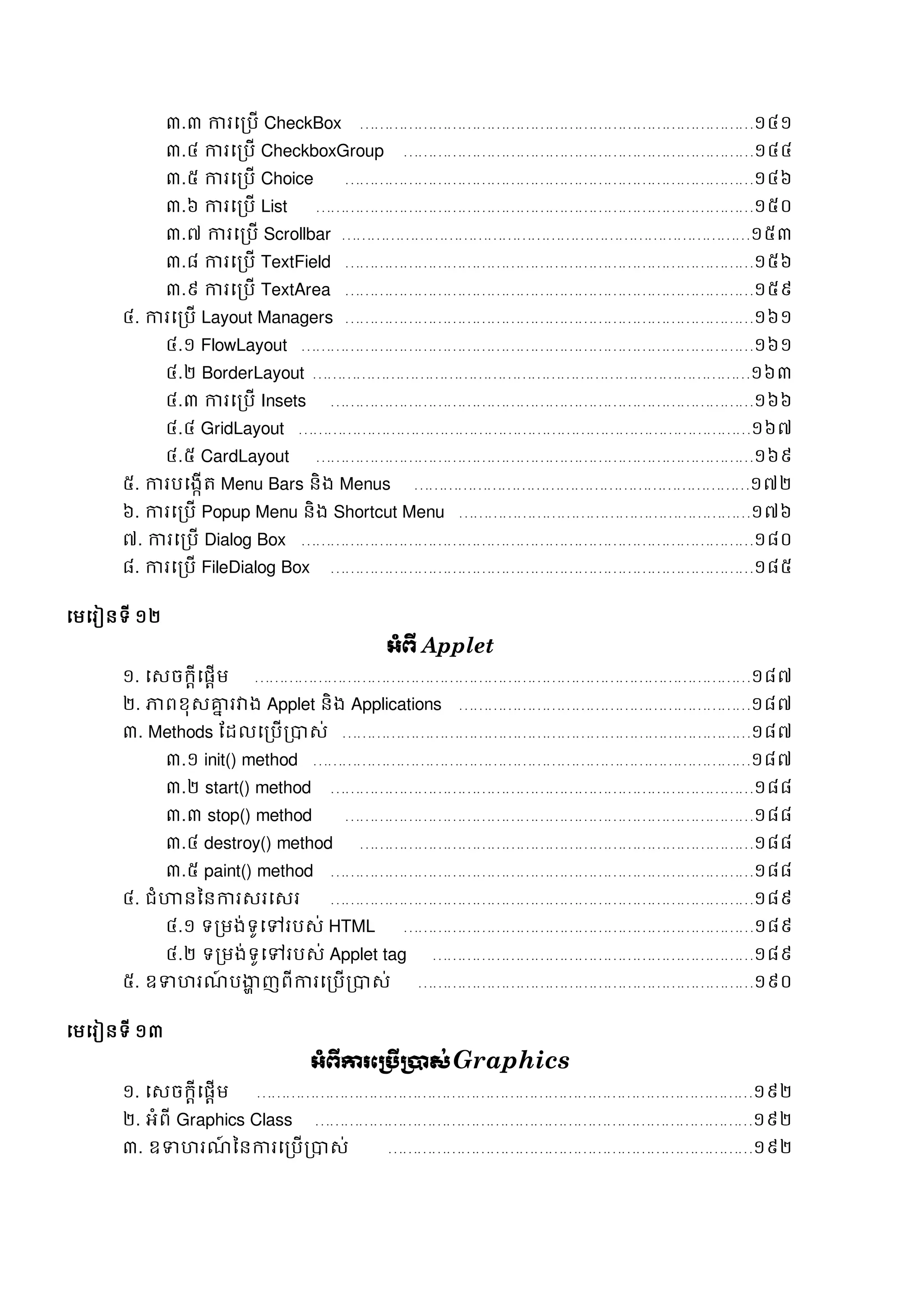 ៣.៣ ការសរបើ CheckBox ………………………………………………………………………១៤១
៣.៤ ការសរបើ CheckboxGroup ………………………………………………………………១៤៤
៣.៥ ការសរបើ Choice …………………………………………………………………………១៤៦
៣.៦ ការសរបើ List ………………………………………………………………………………១៥០
៣.៧ ការសរបើ Scrollbar …………………………………………………………………………១៥៣
៣.៨ ការសរបើ TextField …………………………………………………………………………១៥៦
៣.៩ ការសរបើ TextArea …………………………………………………………………………១៥៩
៤. ការសរបើ Layout Managers …………………………………………………………………………១៦១
៤.១ FlowLayout …………………………………………………………………………………១៦១
៤.២ BorderLayout ………………………………………………………………………………១៦៣
៤.៣ ការសរបើ Insets ……………………………………………………………………………១៦៦
៤.៤ GridLayout …………………………………………………………………………………១៦៧
៤.៥ CardLayout ………………………………………………………………………………១៦៩
៥. ការបសងកើត្ Menu Bars និង Menus ……………………………………………………………១៧២
៦. ការសរបើ Popup Menu និង Shortcut Menu ……………………………………………………១៧៦
៧. ការសរបើ Dialog Box …………………………………………………………………………………១៨០
៨. ការសរបើ FileDialog Box ……………………………………………………………………………១៨៥
សមសរៀនទី ១២
អាំព្ើ Applet
១. សេចក្តីសផតើម …………………………………………………………………………………………១៨៧
២. ភ្ជពខុេគ្នន រវាង Applet និង Applications ……………………………………………………១៨៧
៣. Methods ដដលសរបើរាេ់ …………………………………………………………………………១៨៧
៣.១ init() method ………………………………………………………………………………១៨៧
៣.២ start() method ……………………………………………………………………………១៨៨
៣.៣ stop() method …………………………………………………………………………១៨៨
៣.៤ destroy() method ………………………………………………………………………១៨៨
៣.៥ paint() method ……………………………………………………………………………១៨៨
៤. ជំហានននការេរសេរ ……………………………………………………………………………១៨៩
៤.១ ទរមង់ទូសៅរបេ់ HTML ………………………………………………………………១៨៩
៤.២ ទរមង់ទូសៅរបេ់ Applet tag …………………………………………………………១៨៩
៥. ឧទាហរណ៍ បង្ហា ញពីការសរបើរាេ់ ……………………………………………………………១៩០
សមសរៀនទី ១៣
អាំព្ើការភប្រើប្ាស់Graphics
១. សេចក្តីសផតើម …………………………………………………………………………………………១៩២
២. អំពី Graphics Class ………………………………………………………………………………១៩២
៣. ឧទាហរណ៍ ននការសរបើរាេ់ …………………………………………………………………១៩២
 