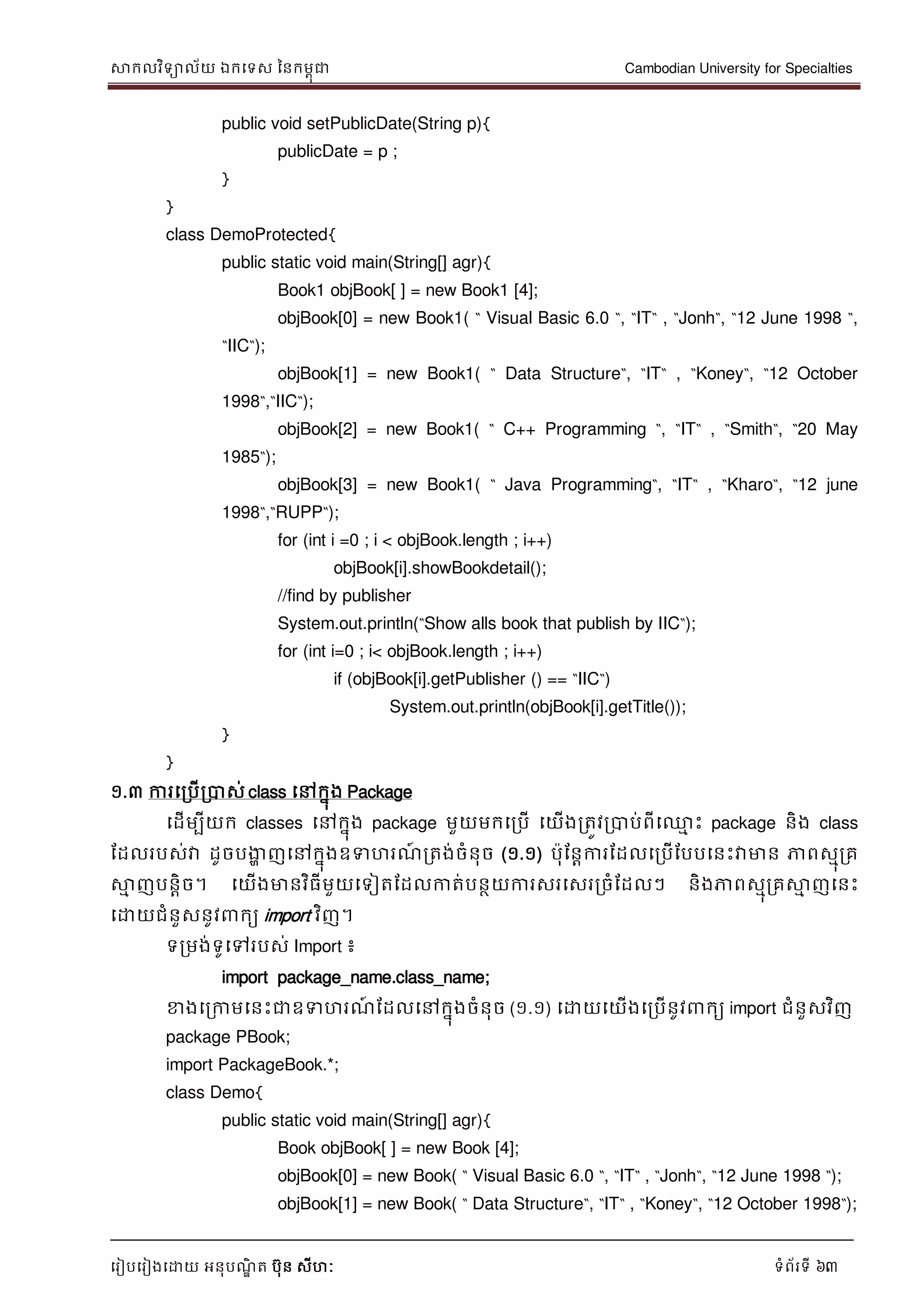 សាកលវិទាល័យ ឯកទទស ននកមពុជា Cambodian University for Specialties
ទរៀបទរៀងទោយ អនុបណ្ឌិ ត បុន សីហៈ ទំព័រទី 63
public void setPublicDate(String p){
publicDate = p ;
}
}
class DemoProtected{
public static void main(String[] agr){
Book1 objBook[ ] = new Book1 [4];
objBook[0] = new Book1( “ Visual Basic 6.0 “, “IT“ , “Jonh“, “12 June 1998 “,
“IIC“);
objBook[1] = new Book1( “ Data Structure“, “IT“ , “Koney“, “12 October
1998“,“IIC“);
objBook[2] = new Book1( “ C++ Programming “, “IT“ , “Smith“, “20 May
1985“);
objBook[3] = new Book1( “ Java Programming“, “IT“ , “Kharo“, “12 june
1998“,“RUPP“);
for (int i =0 ; i < objBook.length ; i++)
objBook[i].showBookdetail();
//find by publisher
System.out.println(“Show alls book that publish by IIC“);
for (int i=0 ; i< objBook.length ; i++)
if (objBook[i].getPublisher () == “IIC“)
System.out.println(objBook[i].getTitle());
}
}
១.៣ ការទរបើរបាស់ class ទៅកនុង Package
ទដើមបីយក classes ទៅកនុង package មួយមកទរបើ ទយើងរតូវរបាប់ពីទ្ម េះ package និង class
ដដលរបស់វា ដូចបងាា ញទៅកនុងឧទហរណ្៍ រតង់ចំនុច (១.១) បុដនាការដដលទរបើដបបទនេះវាមាន ភាពសមុរគ
សាម ញបនាិច។ ទយើងមានវិធីមួយទទៀតដដលកាត់បនថយការសរទសររចំដដលៗ និងភាពសមុរគសាម ញទនេះ
ទោយជំនួសនូវ កយ import វិញ។
ទរមង់ទូទៅរបស់ Import ៖
import package_name.class_name;
ខាងទរកាមទនេះជាឧទហរណ្៍ ដដលទៅកនុងចំនុច (១.១) ទោយទយើងទរបើនូវ កយ import ជំនួសវិញ
package PBook;
import PackageBook.*;
class Demo{
public static void main(String[] agr){
Book objBook[ ] = new Book [4];
objBook[0] = new Book( “ Visual Basic 6.0 “, “IT“ , “Jonh“, “12 June 1998 “);
objBook[1] = new Book( “ Data Structure“, “IT“ , “Koney“, “12 October 1998“);
 
