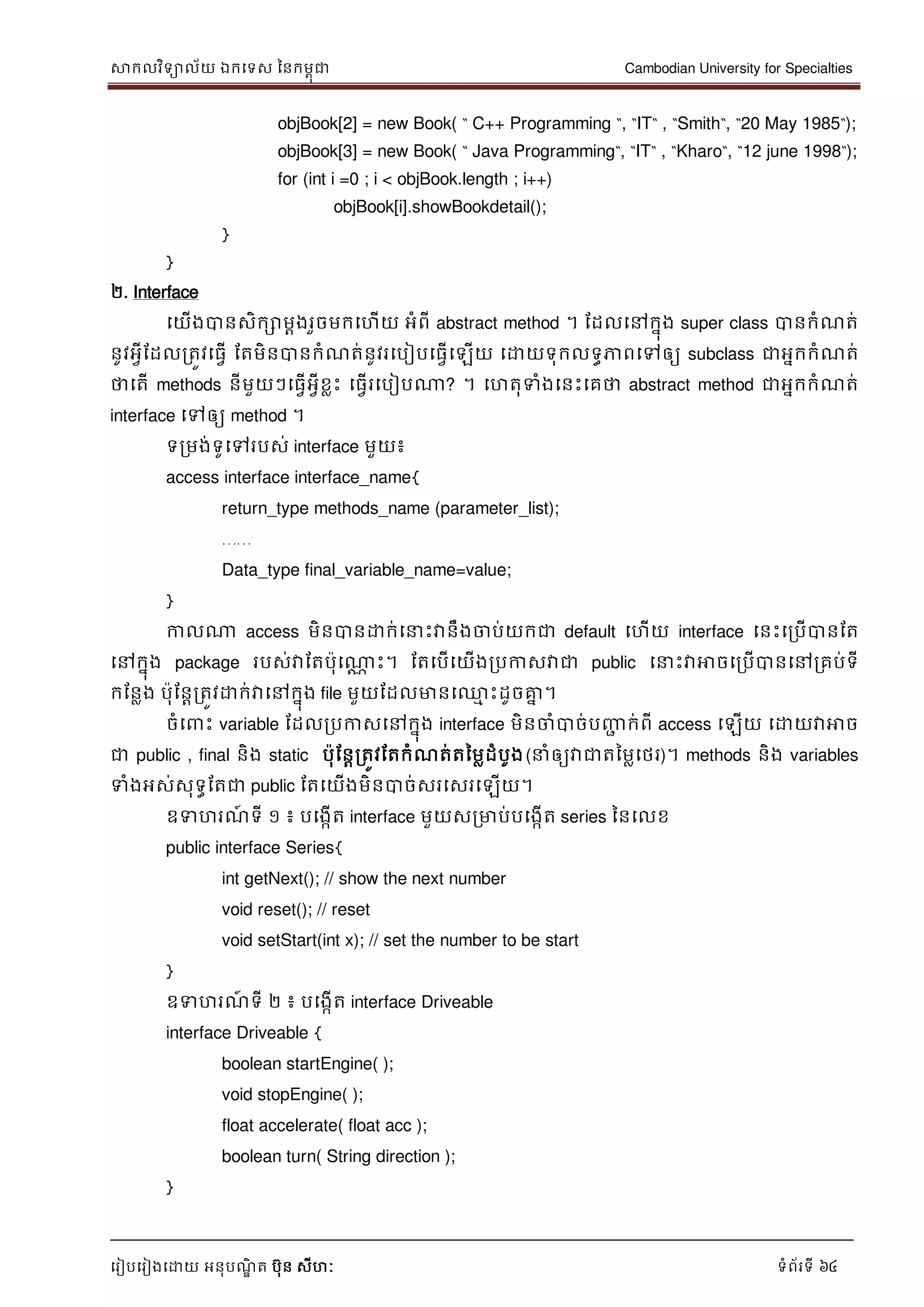 សាកលវិទាល័យ ឯកទទស ននកមពុជា Cambodian University for Specialties
ទរៀបទរៀងទោយ អនុបណ្ឌិ ត បុន សីហៈ ទំព័រទី 64
objBook[2] = new Book( “ C++ Programming “, “IT“ , “Smith“, “20 May 1985“);
objBook[3] = new Book( “ Java Programming“, “IT“ , “Kharo“, “12 june 1998“);
for (int i =0 ; i < objBook.length ; i++)
objBook[i].showBookdetail();
}
}
២. Interface
ទយើងបានសិកោមាងរួចមកទហើយ អំពី abstract method ។ ដដលទៅកនុង super class បានកំណ្ត់
នូវអវីដដលរតូវទធវើ ដតមិនបានកំណ្ត់នូវរទបៀបទធវើទឡើយ ទោយទុកលទធភាពទៅឲ្យ subclass ជាអនកកំណ្ត់
ថាទតើ methods នីមួយៗទធវើអវីខលេះ ទធវើរទបៀបណា? ។ ទហតុទំងទនេះទគថា abstract method ជាអនកកំណ្ត់
interface ទៅឲ្យ method ។
ទរមង់ទូទៅរបស់ interface មួយ៖
access interface interface_name{
return_type methods_name (parameter_list);
……
Data_type final_variable_name=value;
}
កាលណា access មិនបានោក់ទ េះវានឹងចាប់យកជា default ទហើយ interface ទនេះទរបើបានដត
ទៅកនុង package របស់វាដតបុទណាណ េះ។ ដតទបើទយើងរបកាសវាជា public ទ េះវាអាចទរបើបានទៅរគប់ទី
កដនលង បុដនារតូវោក់វាទៅកនុង file មួយដដលមានទ្ម េះដូចគ្នន ។
ចំទ េះ variable ដដលរបកាសទៅកនុង interface មិនចាំបាច់បញ្ញា ក់ពី access ទឡើយ ទោយវាអាច
ជា public , final និង static បុដនារតូវដតកំណ្ត់តនមលដំបូង( ំឲ្យវាជាតនមលទថរ)។ methods និង variables
ទំងអស់សុទធដតជា public ដតទយើងមិនបាច់សរទសរទឡើយ។
ឧទហរណ្៍ ទី ១ ៖ បទងកើត interface មួយសរមាប់បទងកើត series ននទលខ
public interface Series{
int getNext(); // show the next number
void reset(); // reset
void setStart(int x); // set the number to be start
}
ឧទហរណ្៍ ទី ២ ៖ បទងកើត interface Driveable
interface Driveable {
boolean startEngine( );
void stopEngine( );
float accelerate( float acc );
boolean turn( String direction );
}
 