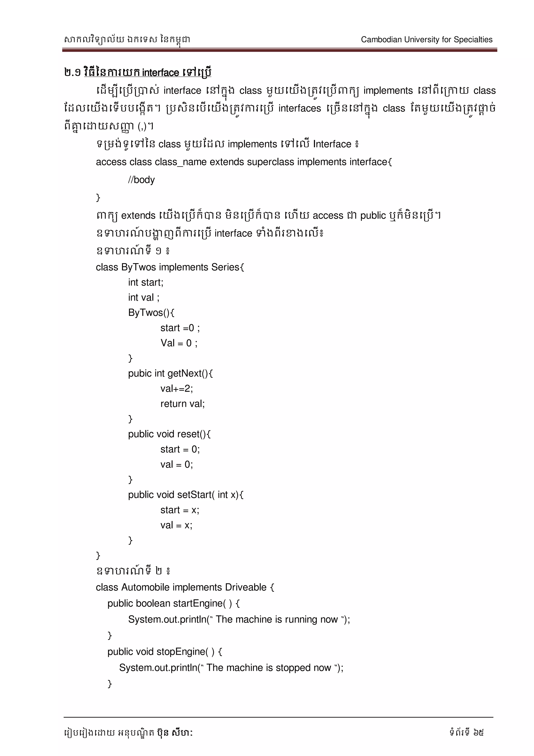 សាកលវិទាល័យ ឯកទទស ននកមពុជា Cambodian University for Specialties
ទរៀបទរៀងទោយ អនុបណ្ឌិ ត បុន សីហៈ ទំព័រទី 65
២.១ វិធីននការយក interface ទៅទរបើ
ទដើមបីទរបើរបាស់ interface ទៅកនុង class មួយទយើងរតូវទរបើ កយ implements ទៅពីទរកាយ class
ដដលទយើងទទើបបទងកើត។ របសិនទបើទយើងរតូវការទរបើ interfaces ទរចើនទៅកនុង class ដតមួយទយើងរតូវផ្លា ច់
ពីគ្នន ទោយសញ្ញា (,)។
ទរមង់ទូទៅនន class មួយដដល implements ទៅទលើ Interface ៖
access class class_name extends superclass implements interface{
//body
}
កយ extends ទយើងទរបើក៏បាន មិនទរបើក៏បាន ទហើយ access ជា public ឬក៏មិនទរបើ។
ឧទហរណ្៍ បងាា ញពីការទរបើ interface ទំងពីរខាងទលើ៖
ឧទហរណ្៍ ទី ១ ៖
class ByTwos implements Series{
int start;
int val ;
ByTwos(){
start =0 ;
Val = 0 ;
}
pubic int getNext(){
val+=2;
return val;
}
public void reset(){
start = 0;
val = 0;
}
public void setStart( int x){
start = x;
val = x;
}
}
ឧទហរណ្៍ ទី ២ ៖
class Automobile implements Driveable {
public boolean startEngine( ) {
System.out.println(“ The machine is running now “);
}
public void stopEngine( ) {
System.out.println(“ The machine is stopped now “);
}
 