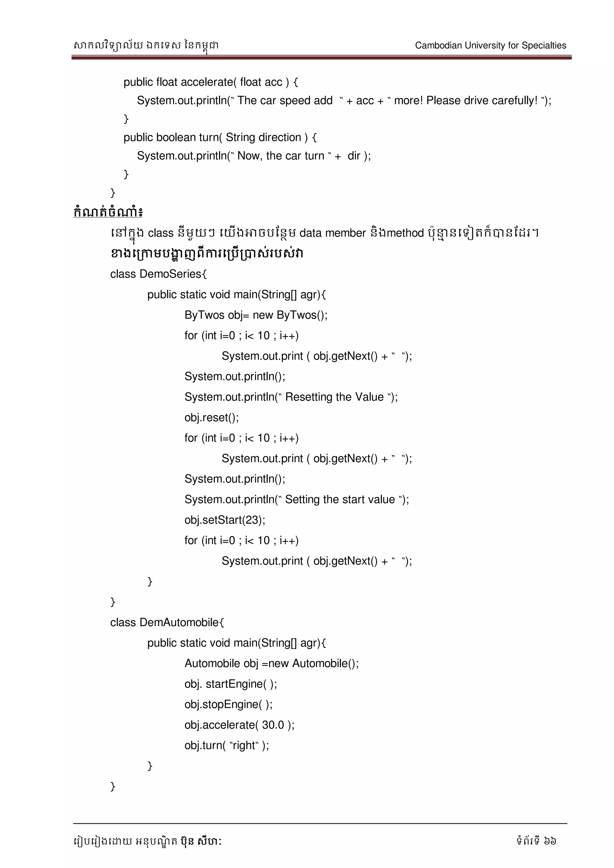 សាកលវិទាល័យ ឯកទទស ននកមពុជា Cambodian University for Specialties
ទរៀបទរៀងទោយ អនុបណ្ឌិ ត បុន សីហៈ ទំព័រទី 66
public float accelerate( float acc ) {
System.out.println(“ The car speed add “ + acc + “ more! Please drive carefully! “);
}
public boolean turn( String direction ) {
System.out.println(“ Now, the car turn “ + dir );
}
}
កំណ្ត់ចំណាំ៖
ទៅកនុង class នីមួយៗ ទយើងអាចបដនថម data member និងmethod បុ ម នទទៀតក៏បានដដរ។
ខាងទរកាមបងាា ញពីការទរបើរបាស់របស់វា
class DemoSeries{
public static void main(String[] agr){
ByTwos obj= new ByTwos();
for (int i=0 ; i< 10 ; i++)
System.out.print ( obj.getNext() + “ “);
System.out.println();
System.out.println(“ Resetting the Value “);
obj.reset();
for (int i=0 ; i< 10 ; i++)
System.out.print ( obj.getNext() + “ “);
System.out.println();
System.out.println(“ Setting the start value “);
obj.setStart(23);
for (int i=0 ; i< 10 ; i++)
System.out.print ( obj.getNext() + “ “);
}
}
class DemAutomobile{
public static void main(String[] agr){
Automobile obj =new Automobile();
obj. startEngine( );
obj.stopEngine( );
obj.accelerate( 30.0 );
obj.turn( “right“ );
}
}
 