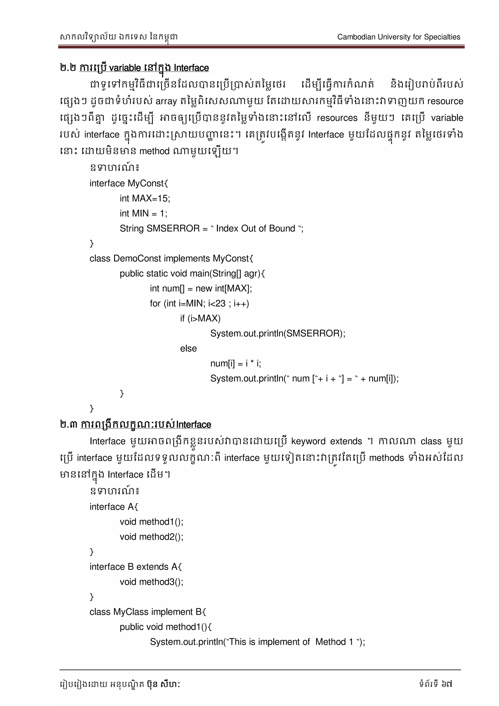 សាកលវិទាល័យ ឯកទទស ននកមពុជា Cambodian University for Specialties
ទរៀបទរៀងទោយ អនុបណ្ឌិ ត បុន សីហៈ ទំព័រទី 67
២.២ ការទរបើ variable ទៅកនុង Interface
ជាទូទៅកមមវិធីជាទរចើនដដលបានទរបើរបាស់តនមលទថរ ទដើមបីទធវើការកំណ្ត់ និងទរៀបរាប់ពីរបស់
ទផសងៗ ដូចជាទំហំរបស់ array តនមលពិទសសណាមួយ ដតទោយសារកមមវិធីទំងទ េះវាទញយក resource
ទផសងៗពីគ្នន ដូទចនេះទដើមបី អាចឲ្យទរបើបាននូវតនមលទំងទ េះទៅទលើ resources នីមួយៗ ទគទរបើ variable
របស់ interface កនុងការទោេះរសាយបញ្ញា ទនេះ។ ទគរតូវបទងកើតនូវ Interface មួយដដលផេុកនូវ តនមលទថរទំង
ទ េះ ទោយមិនមាន method ណាមួយទឡើយ។
ឧទហរណ្៍ ៖
interface MyConst{
int MAX=15;
int MIN = 1;
String SMSERROR = “ Index Out of Bound “;
}
class DemoConst implements MyConst{
public static void main(String[] agr){
int num[] = new int[MAX];
for (int i=MIN; i<23 ; i++)
if (i>MAX)
System.out.println(SMSERROR);
else
num[i] = i * i;
System.out.println(“ num [“+ i + “] = “ + num[i]);
}
}
២.៣ ការពរងីកលកខណ្ៈរបស់Interface
Interface មួយអាចពរងីកខលួនរបស់វាបានទោយទរបើ keyword extends ។ កាលណា class មួយ
ទរបើ interface មួយដដលទទួលលកខណ្ៈពី interface មួយទទៀតទ េះវារតូវដតទរបើ methods ទំងអស់ដដល
មានទៅកនុង Interface ទដើម។
ឧទហរណ្៍ ៖
interface A{
void method1();
void method2();
}
interface B extends A{
void method3();
}
class MyClass implement B{
public void method1(){
System.out.println(“This is implement of Method 1 “);
 
