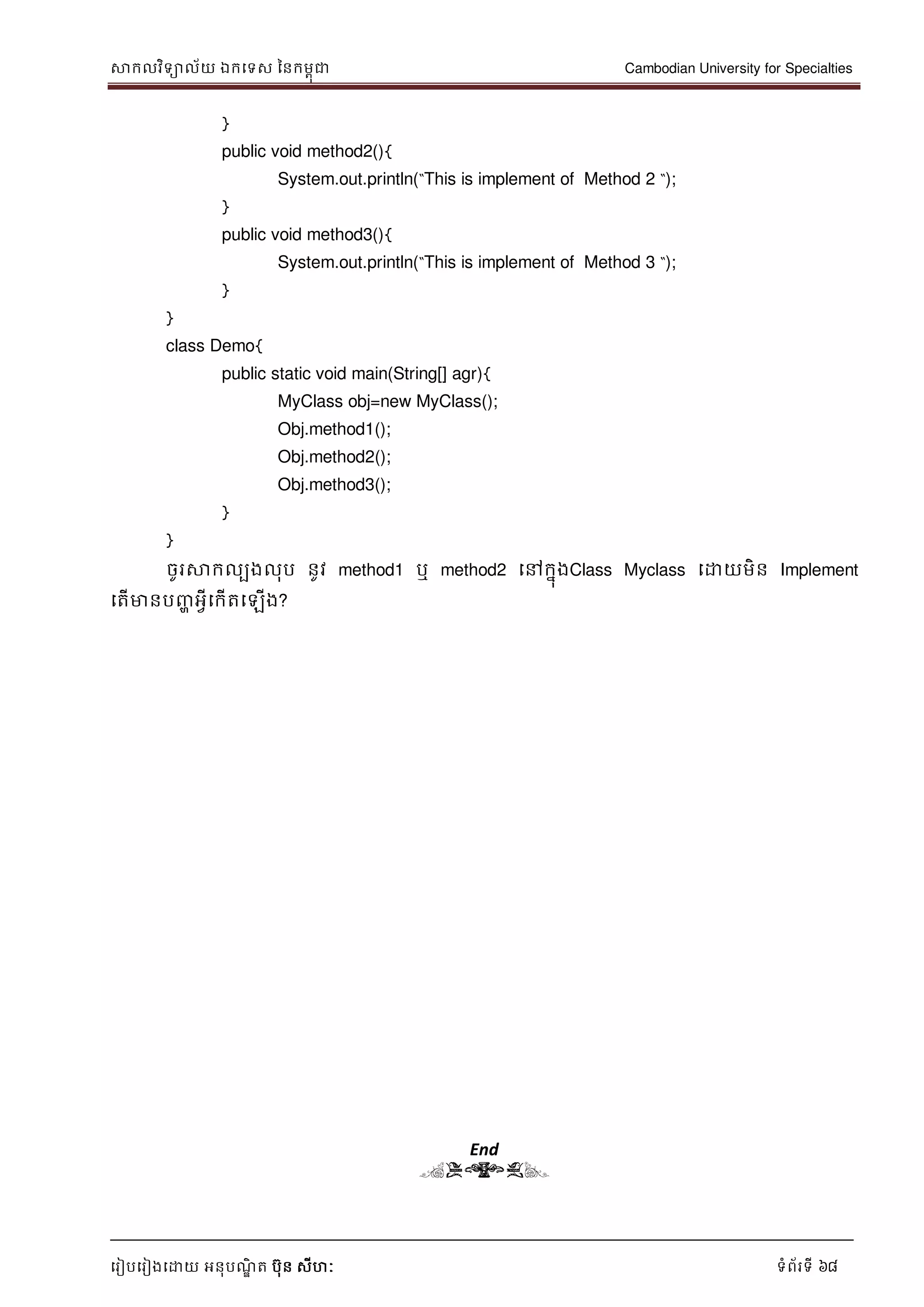 សាកលវិទាល័យ ឯកទទស ននកមពុជា Cambodian University for Specialties
ទរៀបទរៀងទោយ អនុបណ្ឌិ ត បុន សីហៈ ទំព័រទី 68
}
public void method2(){
System.out.println(“This is implement of Method 2 “);
}
public void method3(){
System.out.println(“This is implement of Method 3 “);
}
}
class Demo{
public static void main(String[] agr){
MyClass obj=new MyClass();
Obj.method1();
Obj.method2();
Obj.method3();
}
}
ចូរសាកលបងលុប នូវ method1 ឬ method2 ទៅកនុងClass Myclass ទោយមិន Implement
ទតើមានបញ្ា អវីទកើតទឡើង?
End
(END)
 