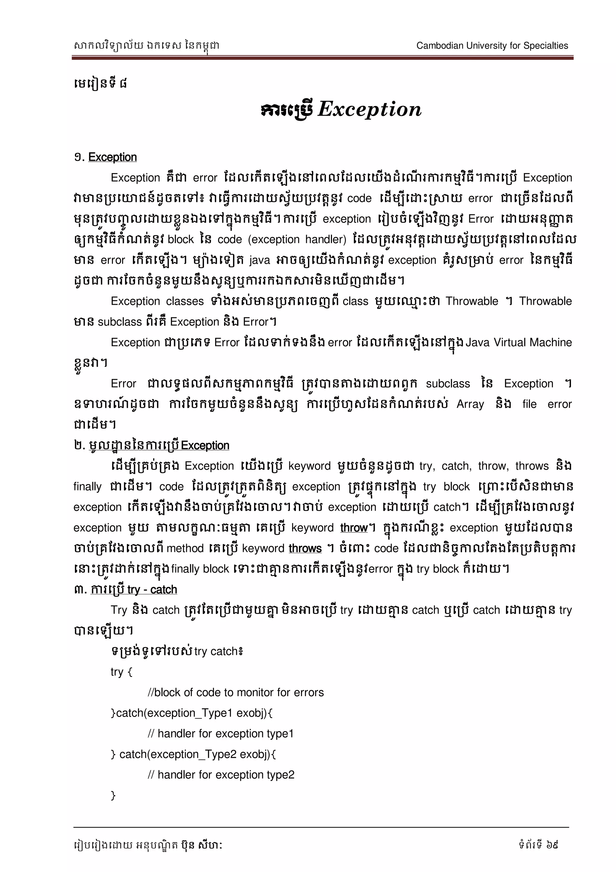 សាកលវិទាល័យ ឯកទទស ននកមពុជា Cambodian University for Specialties
ទរៀបទរៀងទោយ អនុបណ្ឌិ ត បុន សីហៈ ទំព័រទី 69
ទមទរៀនទី ៨
ការភប្រើ Exception
១. Exception
Exception គឺជា error ដដលទកើតទឡើងទៅទពលដដលទយើងដំទណ្ើ រការកមមវិធី។ការទរបើ Exception
វាមានរបទោជន៍ដូចតទៅ៖ វាទធវើការទោយសវ័យរបវតានូវ code ទដើមបីទោេះរសាយ error ជាទរចើនដដលពី
មុនរតូវបញ្ចូ លទោយខលួនឯងទៅកនុងកមមវិធី។ការទរបើ exception ទរៀបចំទឡើងវិញនូវ Error ទោយអនុញ្ញា ត
ឲ្យកមមវិធីកំណ្ត់នូវ block នន code (exception handler) ដដលរតូវអនុវតាទោយសវ័យរបវតាទៅទពលដដល
មាន error ទកើតទឡើង។ មាងទទៀត java អាចឲ្យទយើងកំណ្ត់នូវ exception គំរូសរមាប់ error ននកមមវិធី
ដូចជា ការដចកចំនួនមួយនឹងសូនយឬការរកឯកសារមិនទឃើញជាទដើម។
Exception classes ទំងអស់មានរបភពទចញពី class មួយទ្ម េះថា Throwable ។ Throwable
មាន subclass ពីរគឺ Exception និង Error។
Exception ជារបទភទ Error ដដលទក់ទងនឹង error ដដលទកើតទឡើងទៅកនុងJava Virtual Machine
ខលួនវា។
Error ជាលទធផលពីសកមមភាពកមមវិធី រតូវបានត្តងទោយពពួក subclass នន Exception ។
ឧទហរណ្៍ ដូចជា ការដចកមួយចំនួននឹងសូនយ ការទរបើហួសដដនកំណ្ត់របស់ Array និង file error
ជាទដើម។
២. មូលោា នននការទរបើException
ទដើមបីរគប់រគង Exception ទយើងទរបើ keyword មួយចំនួនដូចជា try, catch, throw, throws និង
finally ជាទដើម។ code ដដលរតូវរតួតពិនិតយ exception រតូវផេុកទៅកនុង try block ទរ េះទបើសិនជាមាន
exception ទកើតទឡើងវានឹងចាប់រគដវងទចាល។វាចាប់ exception ទោយទរបើ catch។ ទដើមបីរគដវងទចាលនូវ
exception មួយ ត្តមលកខណ្ៈធមមត្ត ទគទរបើ keyword throw។ កនុងករណ្ី ខលេះ exception មួយដដលបាន
ចាប់រគដវងទចាលពី method ទគទរបើ keyword throws ។ ចំទ េះ code ដដលជានិចចកាលដតងដតរបតិបតាការ
ទ េះរតូវោក់ទៅកនុងfinally block ទទេះជាគ្នម នការទកើតទឡើងនូវerror កនុង try block ក៏ទោយ។
៣. ការទរបើ try - catch
Try និង catch រតូវដតទរបើជាមួយគ្នន មិនអាចទរបើ try ទោយគ្នម ន catch ឬទរបើ catch ទោយគ្នម ន try
បានទឡើយ។
ទរមង់ទូទៅរបស់try catch៖
try {
//block of code to monitor for errors
}catch(exception_Type1 exobj){
// handler for exception type1
} catch(exception_Type2 exobj){
// handler for exception type2
}
 