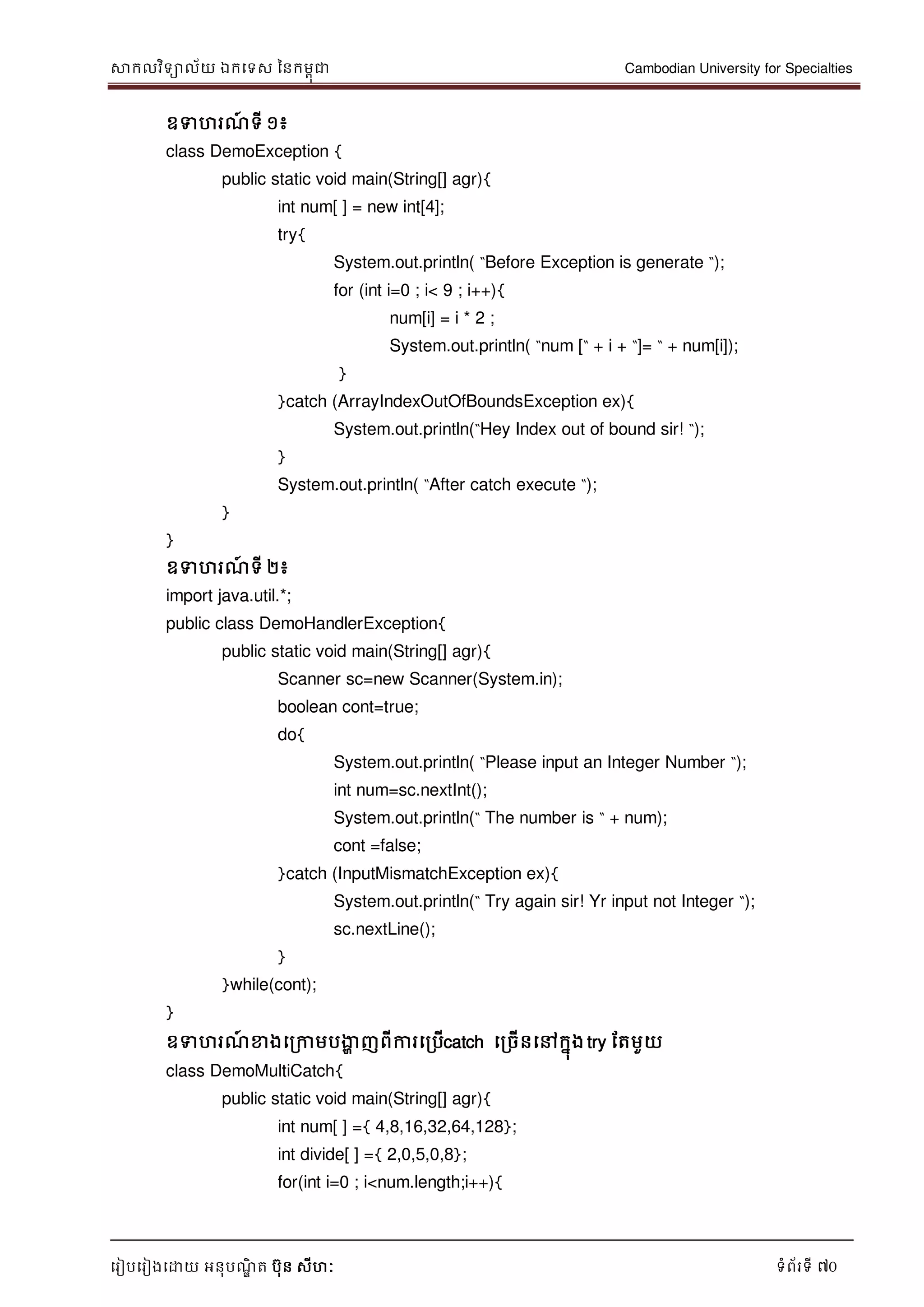 សាកលវិទាល័យ ឯកទទស ននកមពុជា Cambodian University for Specialties
ទរៀបទរៀងទោយ អនុបណ្ឌិ ត បុន សីហៈ ទំព័រទី 70
ឧទហរណ្៍ ទី ១៖
class DemoException {
public static void main(String[] agr){
int num[ ] = new int[4];
try{
System.out.println( “Before Exception is generate “);
for (int i=0 ; i< 9 ; i++){
num[i] = i * 2 ;
System.out.println( “num [“ + i + “]= “ + num[i]);
}
}catch (ArrayIndexOutOfBoundsException ex){
System.out.println(“Hey Index out of bound sir! “);
}
System.out.println( “After catch execute “);
}
}
ឧទហរណ្៍ ទី ២៖
import java.util.*;
public class DemoHandlerException{
public static void main(String[] agr){
Scanner sc=new Scanner(System.in);
boolean cont=true;
do{
System.out.println( “Please input an Integer Number “);
int num=sc.nextInt();
System.out.println(“ The number is “ + num);
cont =false;
}catch (InputMismatchException ex){
System.out.println(“ Try again sir! Yr input not Integer “);
sc.nextLine();
}
}while(cont);
}
ឧទហរណ្៍ ខាងទរកាមបងាា ញពីការទរបើcatch ទរចើនទៅកនុង try ដតមួយ
class DemoMultiCatch{
public static void main(String[] agr){
int num[ ] ={ 4,8,16,32,64,128};
int divide[ ] ={ 2,0,5,0,8};
for(int i=0 ; i<num.length;i++){
 