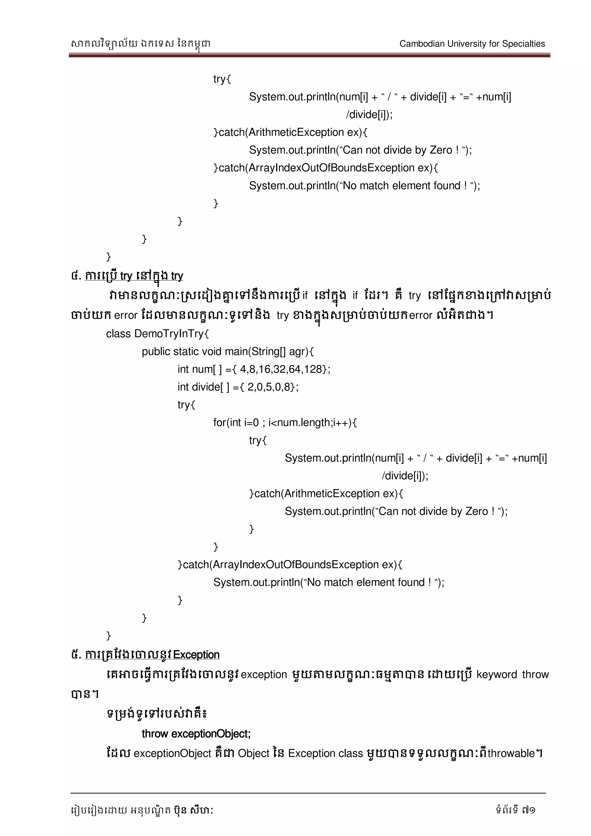 សាកលវិទាល័យ ឯកទទស ននកមពុជា Cambodian University for Specialties
ទរៀបទរៀងទោយ អនុបណ្ឌិ ត បុន សីហៈ ទំព័រទី 71
try{
System.out.println(num[i] + “ / “ + divide[i] + “=“ +num[i]
/divide[i]);
}catch(ArithmeticException ex){
System.out.println(“Can not divide by Zero ! “);
}catch(ArrayIndexOutOfBoundsException ex){
System.out.println(“No match element found ! “);
}
}
}
}
៤. ការទរបើ try ទៅកនុង try
វាមានលកខណ្ៈរសទដៀងគ្នន ទៅនឹងការទរបើ if ទៅកនុង if ដដរ។ គឺ try ទៅដផនកខាងទរៅវាសរមាប់
ចាប់យក error ដដលមានលកខណ្ៈទូទៅនិង try ខាងកនុងសរមាប់ចាប់យកerror លំអិតជាង។
class DemoTryInTry{
public static void main(String[] agr){
int num[ ] ={ 4,8,16,32,64,128};
int divide[ ] ={ 2,0,5,0,8};
try{
for(int i=0 ; i<num.length;i++){
try{
System.out.println(num[i] + “ / “ + divide[i] + “=“ +num[i]
/divide[i]);
}catch(ArithmeticException ex){
System.out.println(“Can not divide by Zero ! “);
}
}
}catch(ArrayIndexOutOfBoundsException ex){
System.out.println(“No match element found ! “);
}
}
}
៥. ការរគដវងទចាលនូវException
ទគអាចទធវើការរគដវងទចាលនូវ exception មួយត្តមលកខណ្ៈធមមត្តបាន ទោយទរបើ keyword throw
បាន។
ទរមង់ទូទៅរបស់វាគឺ៖
throw exceptionObject;
ដដល exceptionObject គឺជា Object នន Exception class មួយបានទទួលលកខណ្ៈពីthrowable។
 