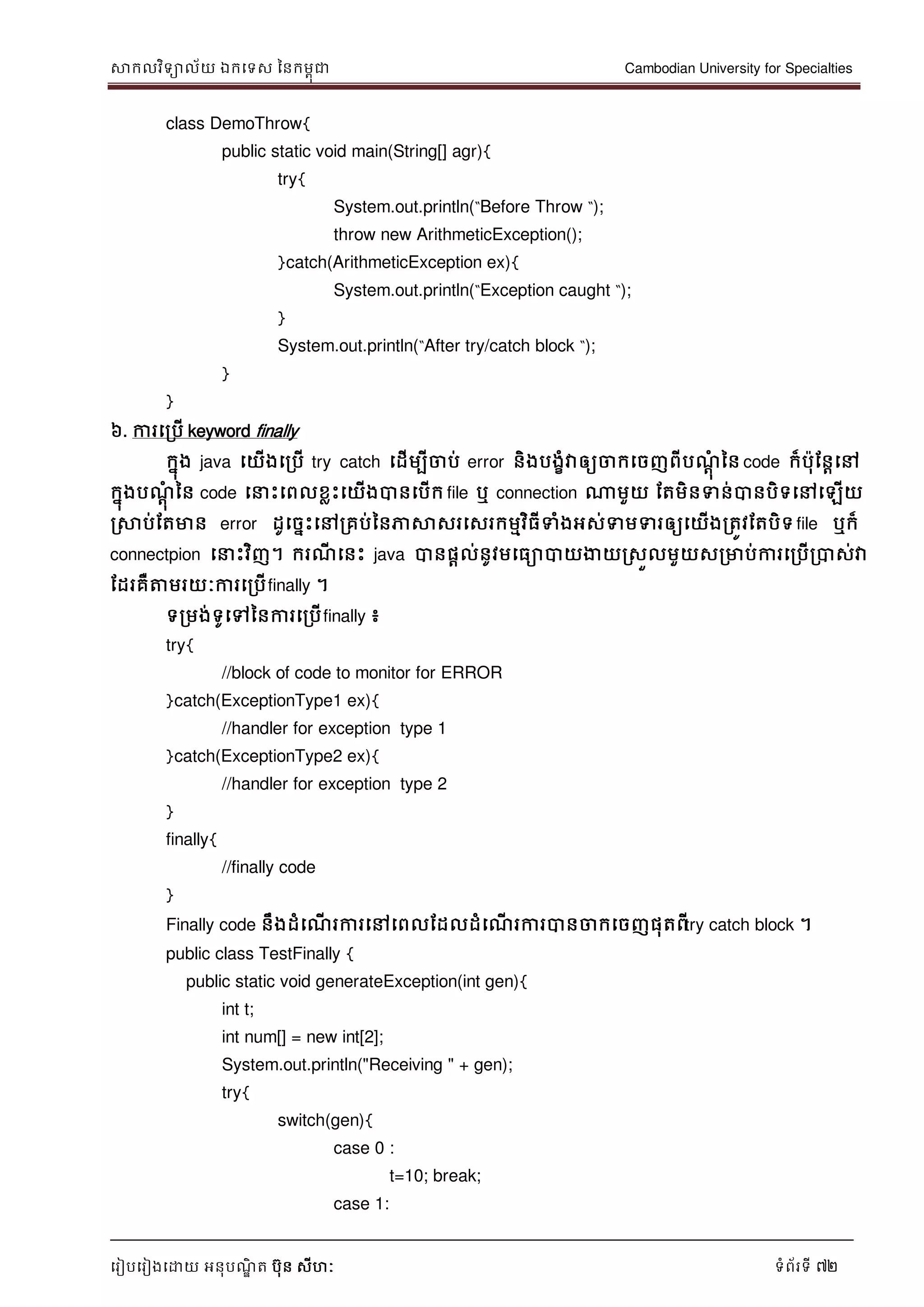 សាកលវិទាល័យ ឯកទទស ននកមពុជា Cambodian University for Specialties
ទរៀបទរៀងទោយ អនុបណ្ឌិ ត បុន សីហៈ ទំព័រទី 72
class DemoThrow{
public static void main(String[] agr){
try{
System.out.println(“Before Throw “);
throw new ArithmeticException();
}catch(ArithmeticException ex){
System.out.println(“Exception caught “);
}
System.out.println(“After try/catch block “);
}
}
៦. ការទរបើ keyword finally
កនុង java ទយើងទរបើ try catch ទដើមបីចាប់ error និងបងខំវាឲ្យចាកទចញពីបណ្ាុំ នន code ក៏បុដនាទៅ
កនុងបណ្ាុំ នន code ទ េះទពលខលេះទយើងបានទបើក file ឬ connection ណាមួយ ដតមិនទន់បានបិទទៅទឡើយ
រសាប់ដតមាន error ដូទចនេះទៅរគប់ននភាសាសរទសរកមមវិធីទំងអស់ទមទរឲ្យទយើងរតូវដតបិទfile ឬក៏
connectpion ទ េះវិញ។ ករណ្ី ទនេះ java បានផាល់នូវមទធាបាយងាយរសួលមួយសរមាប់ការទរបើរបាស់វា
ដដរគឺត្តមរយៈការទរបើfinally ។
ទរមង់ទូទៅននការទរបើfinally ៖
try{
//block of code to monitor for ERROR
}catch(ExceptionType1 ex){
//handler for exception type 1
}catch(ExceptionType2 ex){
//handler for exception type 2
}
finally{
//finally code
}
Finally code នឹងដំទណ្ើ រការទៅទពលដដលដំទណ្ើ រការបានចាកទចញផុតពីtry catch block ។
public class TestFinally {
public static void generateException(int gen){
int t;
int num[] = new int[2];
System.out.println("Receiving " + gen);
try{
switch(gen){
case 0 :
t=10; break;
case 1:
 