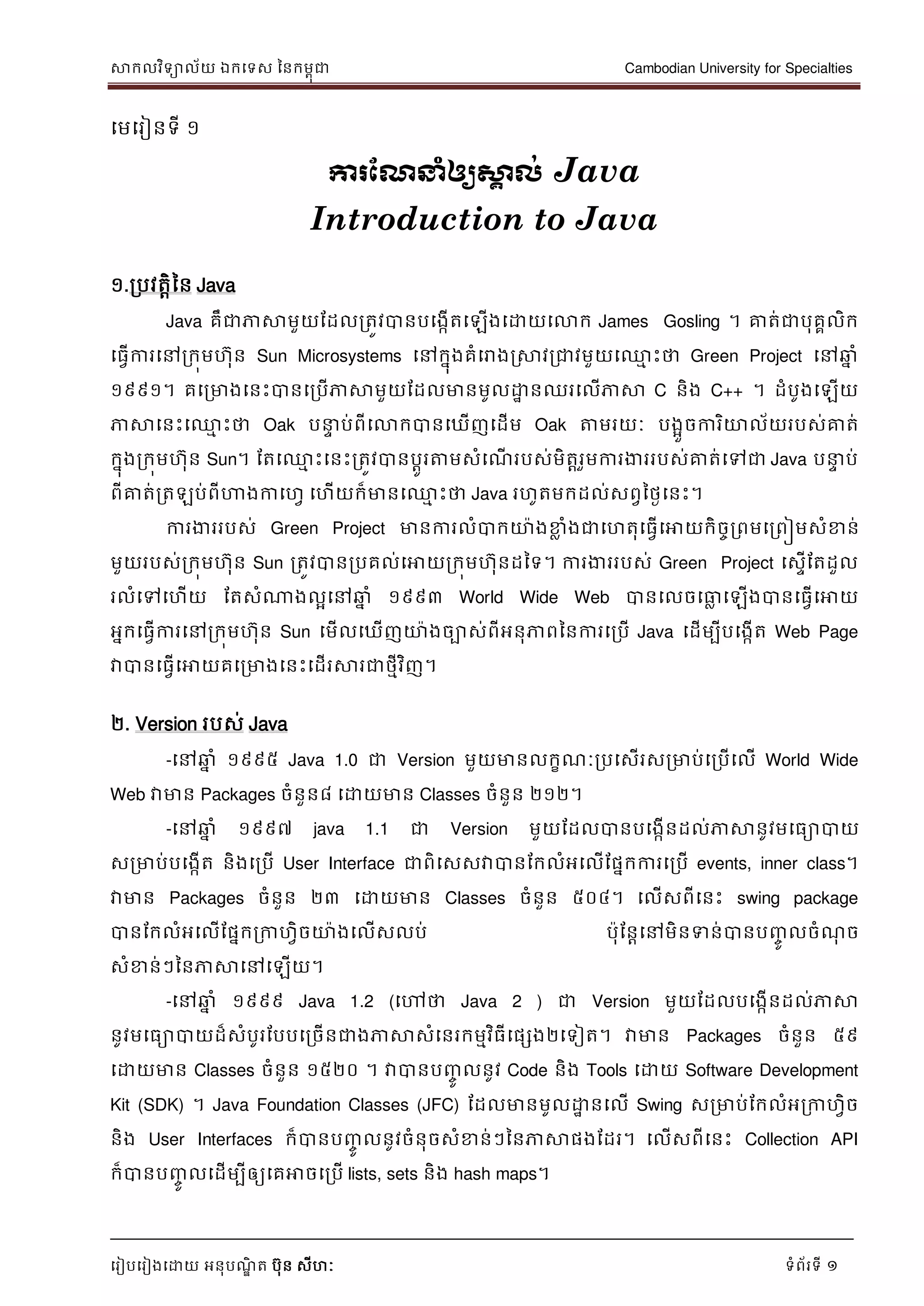 សាកលវិទាល័យ ឯកទទស ននកមពុជា Cambodian University for Specialties
ទរៀបទរៀងទោយ អនុបណ្ឌិ ត បុន សីហៈ ទំព័រទី 1
មេមរៀនទី ១
ការណែនាំឲ្យស្គា ល់ Java
Introduction to Java
១.ររវត្តិនន Java
Java គឹជាភាសាេួយដដលរត្ូវបានរមងកើត្មឡើងមោយមោក James Gosling ។ គាត្់ជារុគគលិក
ម្វើការមៅរកុេហុន Sun Microsystems មៅកនុងគំមោងស្រសាវរជាវេួយម្ម ោះថា Green Project មៅឆ្ន ំ
១៩៩១។ គមរោងមនោះបានមររើភាសាេួយដដលោនេូលោា នឈរមលើភាសា C និង C++ ។ ដំរូងមឡើយ
ភាសាមនោះម្ម ោះថា Oak រន្ទា រ់ពីមោកបានមឃើញមដើេ Oak តាេរយៈ រងអួចការិយាល័យររស់គាត្់
កនុងរកុេហុន Sun។ ដត្ម្ម ោះមនោះរត្ូវបានរតូរតាេសំម ើ ររស់េិត្តរួេការងារររស់គាត្់មៅជា Java រន្ទា រ់
ពីគាត្់រត្ឡរ់ពីហាងកាមហវ មហើយក៏ោនម្ម ោះថា Java រហូត្េកដល់សពវនងៃមនោះ។
ការងារររស់ Green Project ោនការលំបាកយា៉ាងខ្ល ំងជាមហត្ុម្វើមោយកិចចរពេមរពៀេសំខ្ន់
េួយររស់រកុេហុន Sun រត្ូវបានររគល់មោយរកុេហុនដនទ។ ការងារររស់ Green Project មសាើដត្ដួល
រលំមៅមហើយ ដត្សំណាងលអមៅឆ្ន ំ ១៩៩៣ World Wide Web បានមលចមលល មឡើងបានម្វើមោយ
អនកម្វើការមៅរកុេហុន Sun មេើលមឃើញយា៉ាងចាស់ពីអនុភាពននការមររើ Java មដើេបីរមងកើត្ Web Page
វាបានម្វើមោយគមរោងមនោះមដើរសារជាងមីវិញ។
២. Version ររស់ Java
-មៅឆ្ន ំ ១៩៩៥ Java 1.0 ជា Version េួយោនលកខ ៈររមសើរសរោរ់មររើមលើ World Wide
Web វាោន Packages ចំនួន៨ មោយោន Classes ចំនួន ២១២។
-មៅឆ្ន ំ ១៩៩៧ java 1.1 ជា Version េួយដដលបានរមងកើនដល់ភាសានូវេម្ោបាយ
សរោរ់រមងកើត្ និងមររើ User Interface ជាពិមសសវាបានដកលំអមលើដននកការមររើ events, inner class។
វាោន Packages ចំនួន ២៣ មោយោន Classes ចំនួន ៥០៤។ មលើសពីមនោះ swing package
បានដកលំអមលើដននករកាហវិចយា៉ាងមលើសលរ់ រ៉ាុដនតមៅេិនទាន់បានរញ្ចូ លចំ ុ ច
សំខ្ន់ៗននភាសាមៅមឡើយ។
-មៅឆ្ន ំ ១៩៩៩ Java 1.2 (មៅថា Java 2 ) ជា Version េួយដដលរមងកើនដល់ភាសា
នូវេម្ោបាយដ៏សំរូរដររមរចើនជាងភាសាសំមនរកេមវិ្ីមនេង២មទៀត្។ វាោន Packages ចំនួន ៥៩
មោយោន Classes ចំនួន ១៥២០ ។ វាបានរញ្ចូ លនូវ Code និង Tools មោយ Software Development
Kit (SDK) ។ Java Foundation Classes (JFC) ដដលោនេូលោា នមលើ Swing សរោរ់ដកលំអរកាហវិច
និង User Interfaces ក៏បានរញ្ចូ លនូវចំនុចសំខ្ន់ៗននភាសានងដដរ។ មលើសពីមនោះ Collection API
ក៏បានរញ្ចូ លមដើេបីឲ្យមគោចមររើ lists, sets និង hash maps។
 