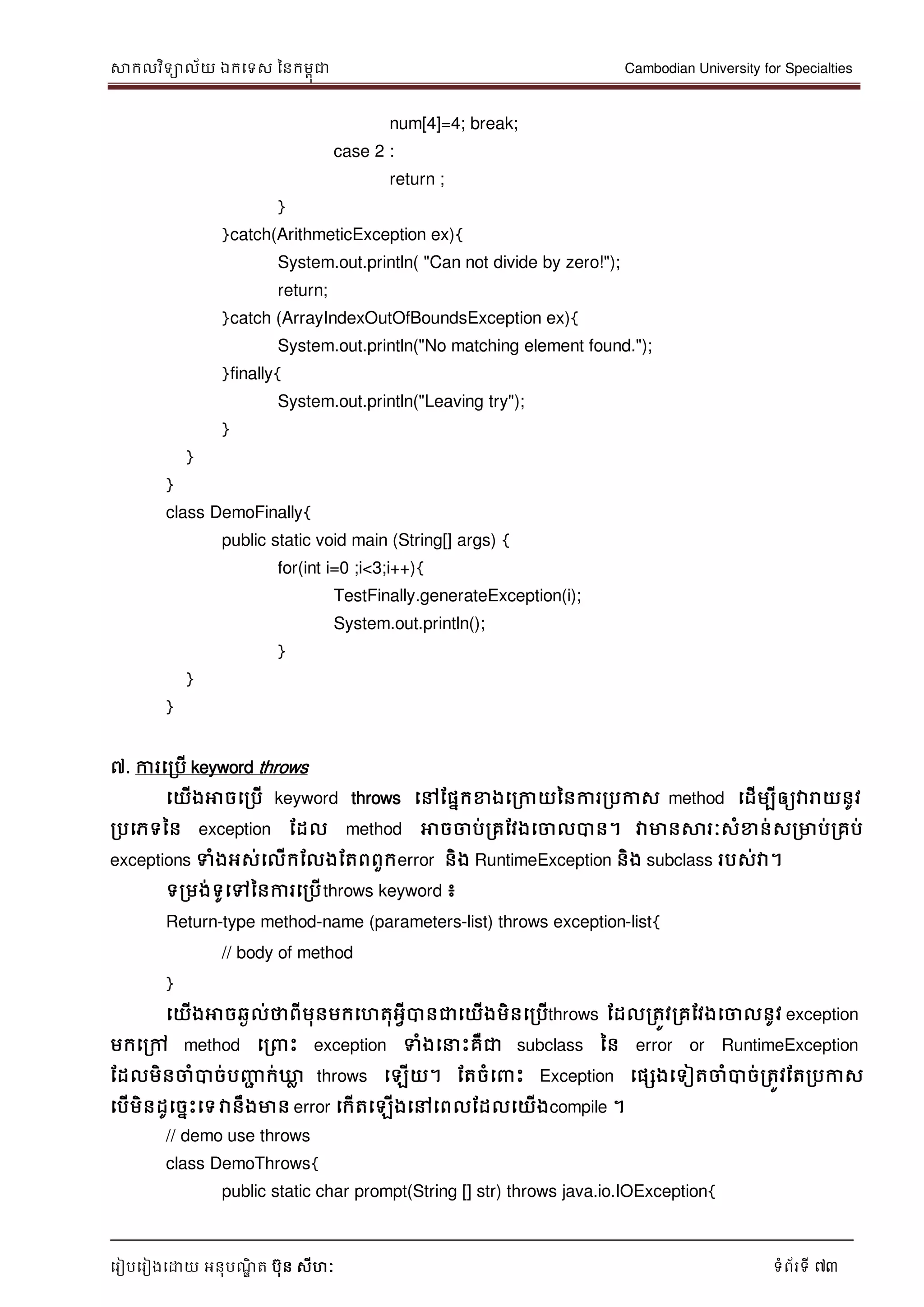 សាកលវិទាល័យ ឯកទទស ននកមពុជា Cambodian University for Specialties
ទរៀបទរៀងទោយ អនុបណ្ឌិ ត បុន សីហៈ ទំព័រទី 73
num[4]=4; break;
case 2 :
return ;
}
}catch(ArithmeticException ex){
System.out.println( "Can not divide by zero!");
return;
}catch (ArrayIndexOutOfBoundsException ex){
System.out.println("No matching element found.");
}finally{
System.out.println("Leaving try");
}
}
}
class DemoFinally{
public static void main (String[] args) {
for(int i=0 ;i<3;i++){
TestFinally.generateException(i);
System.out.println();
}
}
}
៧. ការទរបើ keyword throws
ទយើងអាចទរបើ keyword throws ទៅដផនកខាងទរកាយននការរបកាស method ទដើមបីឲ្យវារាយនូវ
របទភទនន exception ដដល method អាចចាប់រគដវងទចាលបាន។ វាមានសារៈសំខាន់សរមាប់រគប់
exceptions ទំងអស់ទលើកដលងដតពពួកerror និង RuntimeException និង subclass របស់វា។
ទរមង់ទូទៅននការទរបើthrows keyword ៖
Return-type method-name (parameters-list) throws exception-list{
// body of method
}
ទយើងអាចឆៃល់ថាពីមុនមកទហតុអវីបានជាទយើងមិនទរបើthrows ដដលរតូវរគដវងទចាលនូវ exception
មកទរៅ method ទរ េះ exception ទំងទ េះគឺជា subclass នន error or RuntimeException
ដដលមិនចាំបាច់បញ្ញា ក់ឃ្លល throws ទឡើយ។ ដតចំទ េះ Exception ទផសងទទៀតចាំបាច់រតូវដតរបកាស
ទបើមិនដូទចនេះទទវានឹងមាន error ទកើតទឡើងទៅទពលដដលទយើងcompile ។
// demo use throws
class DemoThrows{
public static char prompt(String [] str) throws java.io.IOException{
 