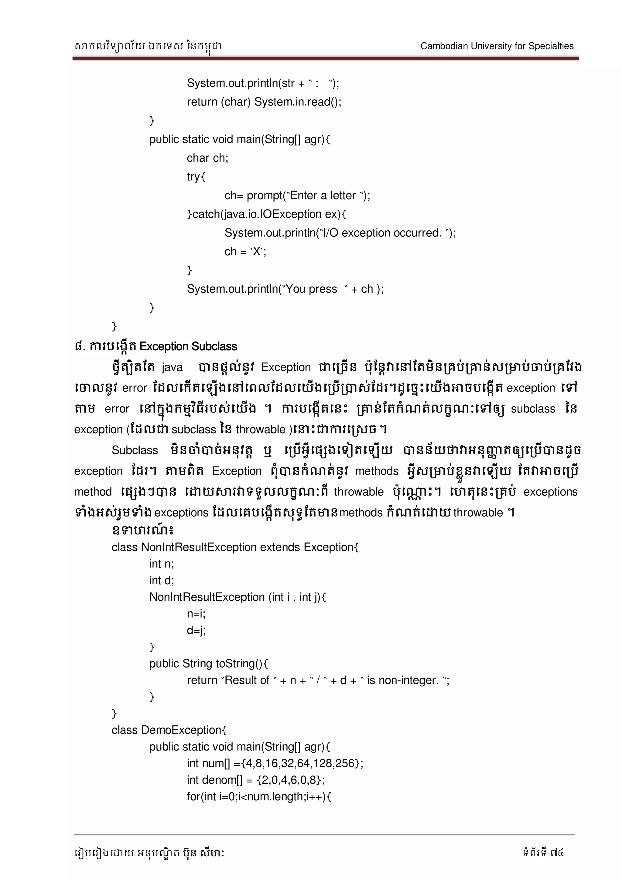 សាកលវិទាល័យ ឯកទទស ននកមពុជា Cambodian University for Specialties
ទរៀបទរៀងទោយ អនុបណ្ឌិ ត បុន សីហៈ ទំព័រទី 74
System.out.println(str + “ : “);
return (char) System.in.read();
}
public static void main(String[] agr){
char ch;
try{
ch= prompt(“Enter a letter “);
}catch(java.io.IOException ex){
System.out.println(“I/O exception occurred. “);
ch = „X„;
}
System.out.println(“You press “ + ch );
}
}
៨. ការបទងកើត Exception Subclass
ថវីតបិតដត java បានផាល់នូវ Exception ជាទរចើន បុដនាវាទៅដតមិនរគប់រគ្នន់សរមាប់ចាប់រគដវង
ទចាលនូវ error ដដលទកើតទឡើងទៅទពលដដលទយើងទរបើរបាស់ដដរ។ដូទចនេះទយើងអាចបទងកើត exception ទៅ
ត្តម error ទៅកនុងកមមវិធីរបស់ទយើង ។ ការបទងកើតទនេះ រគ្នន់ដតកំណ្ត់លកខណ្ៈទៅឲ្យ subclass នន
exception (ដដលជា subclass នន throwable )ទ េះជាការទរសច។
Subclass មិនចាំបាច់អនុវតា ឬ ទរបើអវីទផសងទទៀតទឡើយ បានន័យថាវាអនុញ្ញា តឲ្យទរបើបានដូច
exception ដដរ។ ត្តមពិត Exception ពុំបានកំណ្ត់នូវ methods អវីសរមាប់ខលួនវាទឡើយ ដតវាអាចទរបើ
method ទផសងៗបាន ទោយសារវាទទួលលកខណ្ៈពី throwable បុទណាណ េះ។ ទហតុទនេះរគប់ exceptions
ទំងអស់រួមទំង exceptions ដដលទគបទងកើតសុទធដតមានmethods កំណ្ត់ទោយ throwable ។
ឧទហរណ្៍ ៖
class NonIntResultException extends Exception{
int n;
int d;
NonIntResultException (int i , int j){
n=i;
d=j;
}
public String toString(){
return “Result of “ + n + “ / “ + d + “ is non-integer. “;
}
}
class DemoException{
public static void main(String[] agr){
int num[] ={4,8,16,32,64,128,256};
int denom[] = {2,0,4,6,0,8};
for(int i=0;i<num.length;i++){
 