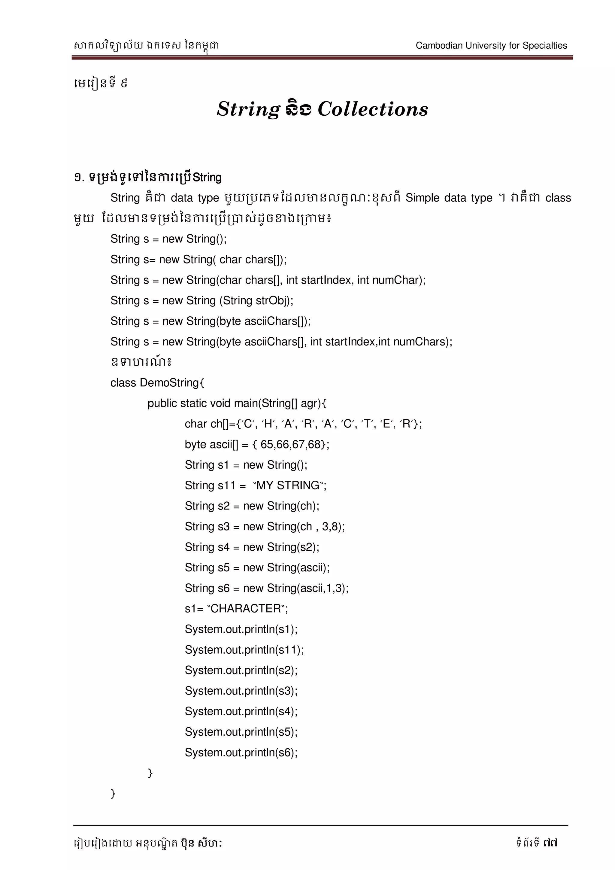 សាកលវិទាល័យ ឯកទទស ននកមពុជា Cambodian University for Specialties
ទរៀបទរៀងទោយ អនុបណ្ឌិ ត បុន សីហៈ ទំព័រទី 77
ទមទរៀនទី ៩
String ន្ិង Collections
១. ទរមង់ទូទៅននការទរបើString
String គឺជា data type មួយរបទភទដដលមានលកខណ្ៈខុសពី Simple data type ។ វាគឺជា class
មួយ ដដលមានទរមង់ននការទរបើរបាស់ដូចខាងទរកាម៖
String s = new String();
String s= new String( char chars[]);
String s = new String(char chars[], int startIndex, int numChar);
String s = new String (String strObj);
String s = new String(byte asciiChars[]);
String s = new String(byte asciiChars[], int startIndex,int numChars);
ឧទហរណ្៍ ៖
class DemoString{
public static void main(String[] agr){
char ch[]={‟C‟, ‟H‟, ‟A‟, ‟R‟, ‟A‟, ‟C‟, ‟T‟, ‟E‟, ‟R‟};
byte ascii[] = { 65,66,67,68};
String s1 = new String();
String s11 = “MY STRING“;
String s2 = new String(ch);
String s3 = new String(ch , 3,8);
String s4 = new String(s2);
String s5 = new String(ascii);
String s6 = new String(ascii,1,3);
s1= “CHARACTER“;
System.out.println(s1);
System.out.println(s11);
System.out.println(s2);
System.out.println(s3);
System.out.println(s4);
System.out.println(s5);
System.out.println(s6);
}
}
 