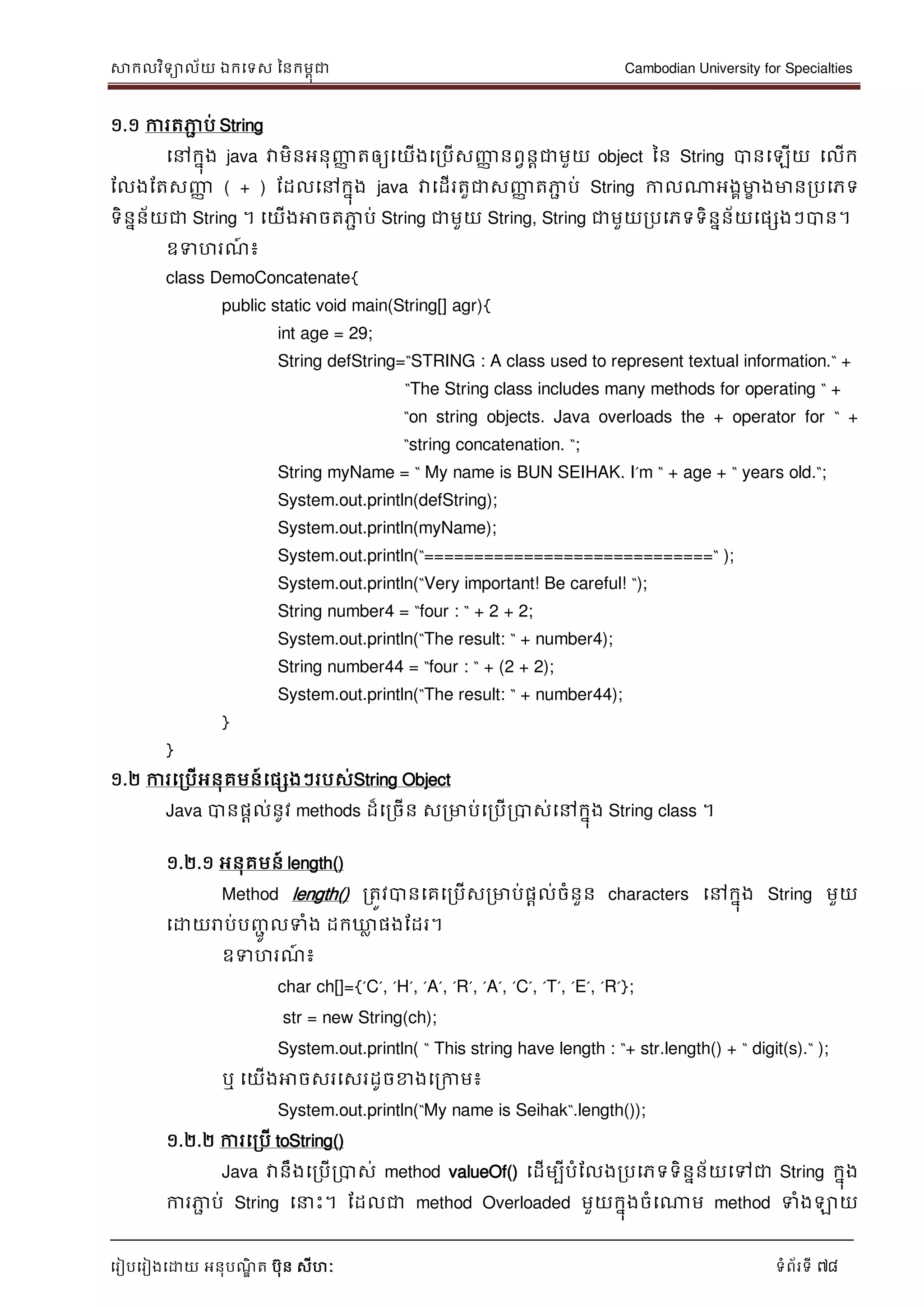 សាកលវិទាល័យ ឯកទទស ននកមពុជា Cambodian University for Specialties
ទរៀបទរៀងទោយ អនុបណ្ឌិ ត បុន សីហៈ ទំព័រទី 78
១.១ ការតភាា ប់ String
ទៅកនុង java វាមិនអនុញ្ញា តឲ្យទយើងទរបើសញ្ញា នពវនាជាមួយ object នន String បានទឡើយ ទលើក
ដលងដតសញ្ញា ( + ) ដដលទៅកនុង java វាទដើរតួជាសញ្ញា តភាា ប់ String កាលណាអងគមាខ ងមានរបទភទ
ទិននន័យជា String ។ ទយើងអាចតភាា ប់ String ជាមួយ String, String ជាមួយរបទភទទិននន័យទផសងៗបាន។
ឧទហរណ្៍ ៖
class DemoConcatenate{
public static void main(String[] agr){
int age = 29;
String defString=“STRING : A class used to represent textual information.“ +
“The String class includes many methods for operating “ +
“on string objects. Java overloads the + operator for “ +
“string concatenation. “;
String myName = “ My name is BUN SEIHAK. I‟m “ + age + “ years old.“;
System.out.println(defString);
System.out.println(myName);
System.out.println(“=============================“ );
System.out.println(“Very important! Be careful! “);
String number4 = “four : “ + 2 + 2;
System.out.println(“The result: “ + number4);
String number44 = “four : “ + (2 + 2);
System.out.println(“The result: “ + number44);
}
}
១.២ ការទរបើអនុគមន៍ទផសងៗរបស់String Object
Java បានផាល់នូវ methods ដ៏ទរចើន សរមាប់ទរបើរបាស់ទៅកនុង String class ។
១.២.១ អនុគមន៍ length()
Method length() រតូវបានទគទរបើសរមាប់ផាល់ចំនួន characters ទៅកនុង String មួយ
ទោយរាប់បញ្ាូ លទំង ដកឃ្លល ផងដដរ។
ឧទហរណ្៍ ៖
char ch[]={‟C‟, ‟H‟, ‟A‟, ‟R‟, ‟A‟, ‟C‟, ‟T‟, ‟E‟, ‟R‟};
str = new String(ch);
System.out.println( “ This string have length : “+ str.length() + “ digit(s).“ );
ឬ ទយើងអាចសរទសរដូចខាងទរកាម៖
System.out.println(“My name is Seihak“.length());
១.២.២ ការទរបើ toString()
Java វានឹងទរបើរបាស់ method valueOf() ទដើមបីបំដលងរបទភទទិននន័យទៅជា String កនុង
ការភាា ប់ String ទ េះ។ ដដលជា method Overloaded មួយកនុងចំទណាម method ទំងឡាយ
 