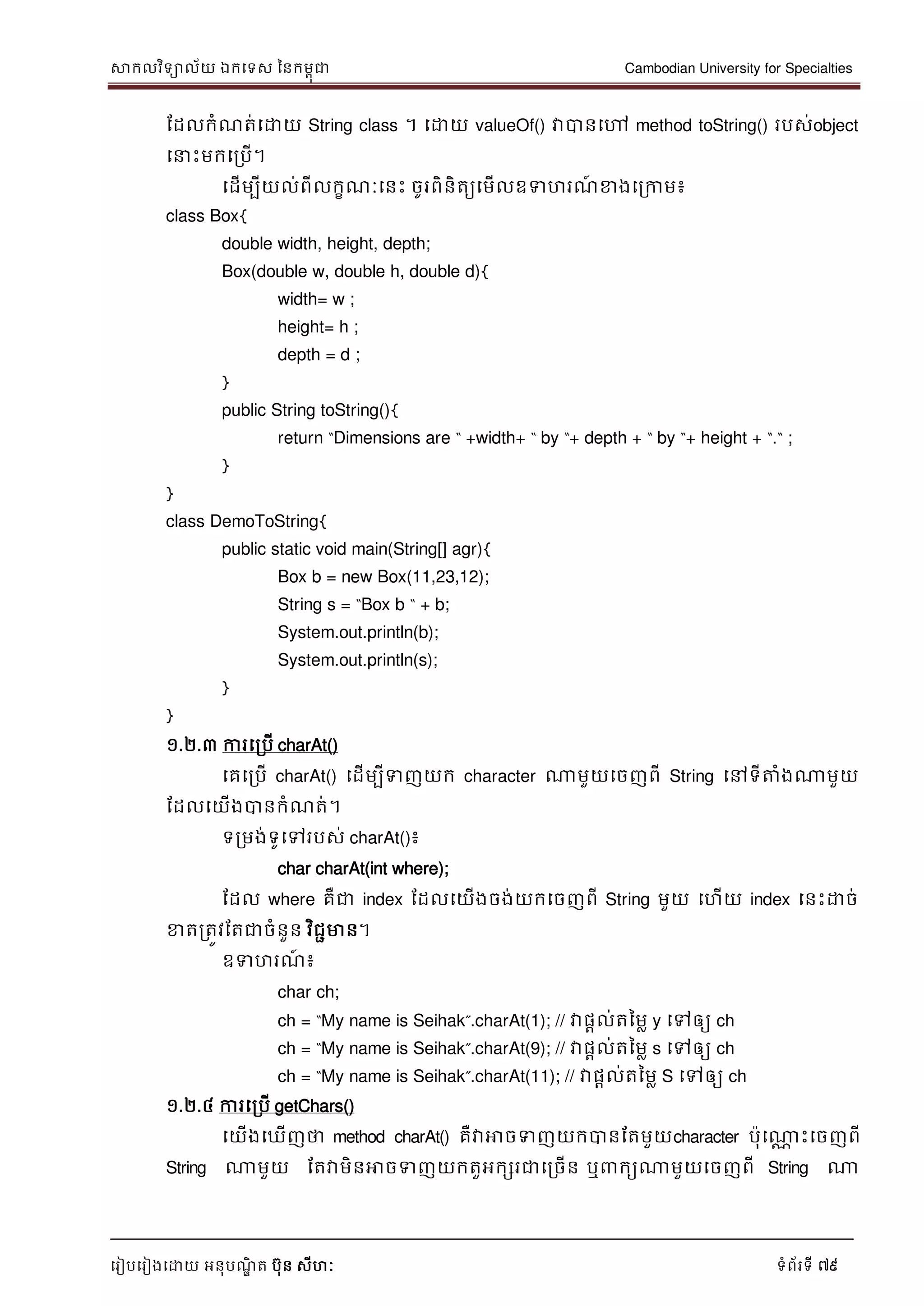 សាកលវិទាល័យ ឯកទទស ននកមពុជា Cambodian University for Specialties
ទរៀបទរៀងទោយ អនុបណ្ឌិ ត បុន សីហៈ ទំព័រទី 79
ដដលកំណ្ត់ទោយ String class ។ ទោយ valueOf() វាបានទៅ method toString() របស់object
ទ េះមកទរបើ។
ទដើមបីយល់ពីលកខណ្ៈទនេះ ចូរពិនិតយទមើលឧទហរណ្៍ ខាងទរកាម៖
class Box{
double width, height, depth;
Box(double w, double h, double d){
width= w ;
height= h ;
depth = d ;
}
public String toString(){
return “Dimensions are “ +width+ “ by “+ depth + “ by “+ height + “.“ ;
}
}
class DemoToString{
public static void main(String[] agr){
Box b = new Box(11,23,12);
String s = “Box b “ + b;
System.out.println(b);
System.out.println(s);
}
}
១.២.៣ ការទរបើ charAt()
ទគទរបើ charAt() ទដើមបីទញយក character ណាមួយទចញពី String ទៅទីត្តំងណាមួយ
ដដលទយើងបានកំណ្ត់។
ទរមង់ទូទៅរបស់ charAt()៖
char charAt(int where);
ដដល where គឺជា index ដដលទយើងចង់យកទចញពី String មួយ ទហើយ index ទនេះោច់
ខាតរតូវដតជាចំនួន វិជាមាន។
ឧទហរណ្៍ ៖
char ch;
ch = “My name is Seihak”.charAt(1); // វាផាល់តនមល y ទៅឲ្យ ch
ch = “My name is Seihak”.charAt(9); // វាផាល់តនមល s ទៅឲ្យ ch
ch = “My name is Seihak”.charAt(11); // វាផាល់តនមល S ទៅឲ្យ ch
១.២.៤ ការទរបើ getChars()
ទយើងទឃើញថា method charAt() គឺវាអាចទញយកបានដតមួយcharacter បុទណាណ េះទចញពី
String ណាមួយ ដតវាមិនអាចទញយកតួអកសរជាទរចើន ឬ កយណាមួយទចញពី String ណា
 