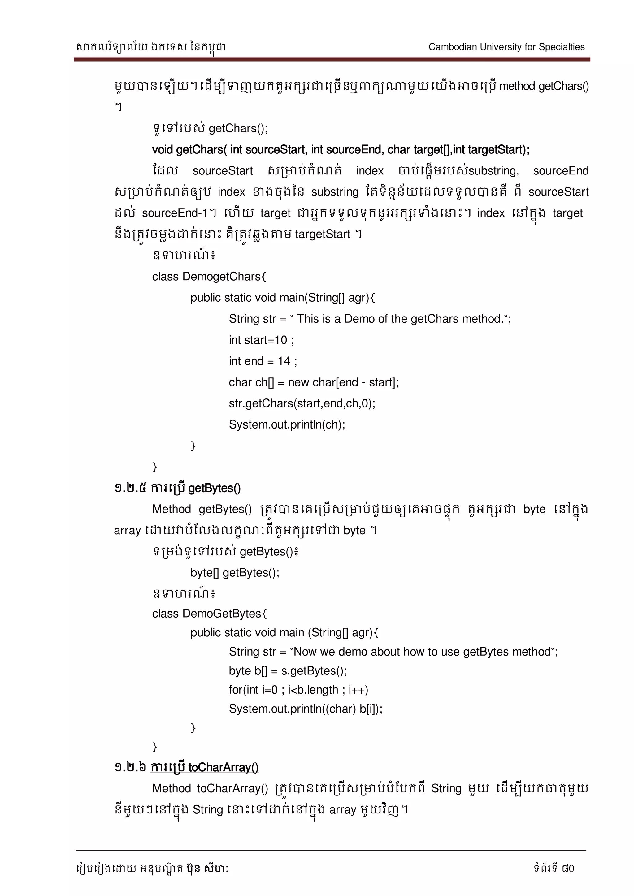 សាកលវិទាល័យ ឯកទទស ននកមពុជា Cambodian University for Specialties
ទរៀបទរៀងទោយ អនុបណ្ឌិ ត បុន សីហៈ ទំព័រទី 80
មួយបានទឡើយ។ទដើមបីទញយកតួអកសរជាទរចើនឬ កយណាមួយទយើងអាចទរបើ method getChars()
។
ទូទៅរបស់ getChars();
void getChars( int sourceStart, int sourceEnd, char target[],int targetStart);
ដដល sourceStart សរមាប់កំណ្ត់ index ចាប់ទផាើមរបស់substring, sourceEnd
សរមាប់កំណ្ត់ឲ្យឋ index ខាងចុងនន substring ដតទិននន័យទដលទទួលបានគឺ ពី sourceStart
ដល់ sourceEnd-1។ ទហើយ target ជាអនកទទួលទុកនូវអកសរទំងទ េះ។ index ទៅកនុង target
នឹងរតូវចមលងោក់ទ េះ គឺរតូវឆលងត្តម targetStart ។
ឧទហរណ្៍ ៖
class DemogetChars{
public static void main(String[] agr){
String str = “ This is a Demo of the getChars method.“;
int start=10 ;
int end = 14 ;
char ch[] = new char[end - start];
str.getChars(start,end,ch,0);
System.out.println(ch);
}
}
១.២.៥ ការទរបើ getBytes()
Method getBytes() រតូវបានទគទរបើសរមាប់ជួយឲ្យទគអាចផេុក តួអកសរជា byte ទៅកនុង
array ទោយវាបំដលងលកខណ្ៈពីតួអកសរទៅជា byte ។
ទរមង់ទូទៅរបស់ getBytes()៖
byte[] getBytes();
ឧទហរណ្៍ ៖
class DemoGetBytes{
public static void main (String[] agr){
String str = “Now we demo about how to use getBytes method“;
byte b[] = s.getBytes();
for(int i=0 ; i<b.length ; i++)
System.out.println((char) b[i]);
}
}
១.២.៦ ការទរបើ toCharArray()
Method toCharArray() រតូវបានទគទរបើសរមាប់បំដបកពី String មួយ ទដើមបីយកធាតុមួយ
នីមួយៗទៅកនុង String ទ េះទៅោក់ទៅកនុង array មួយវិញ។
 