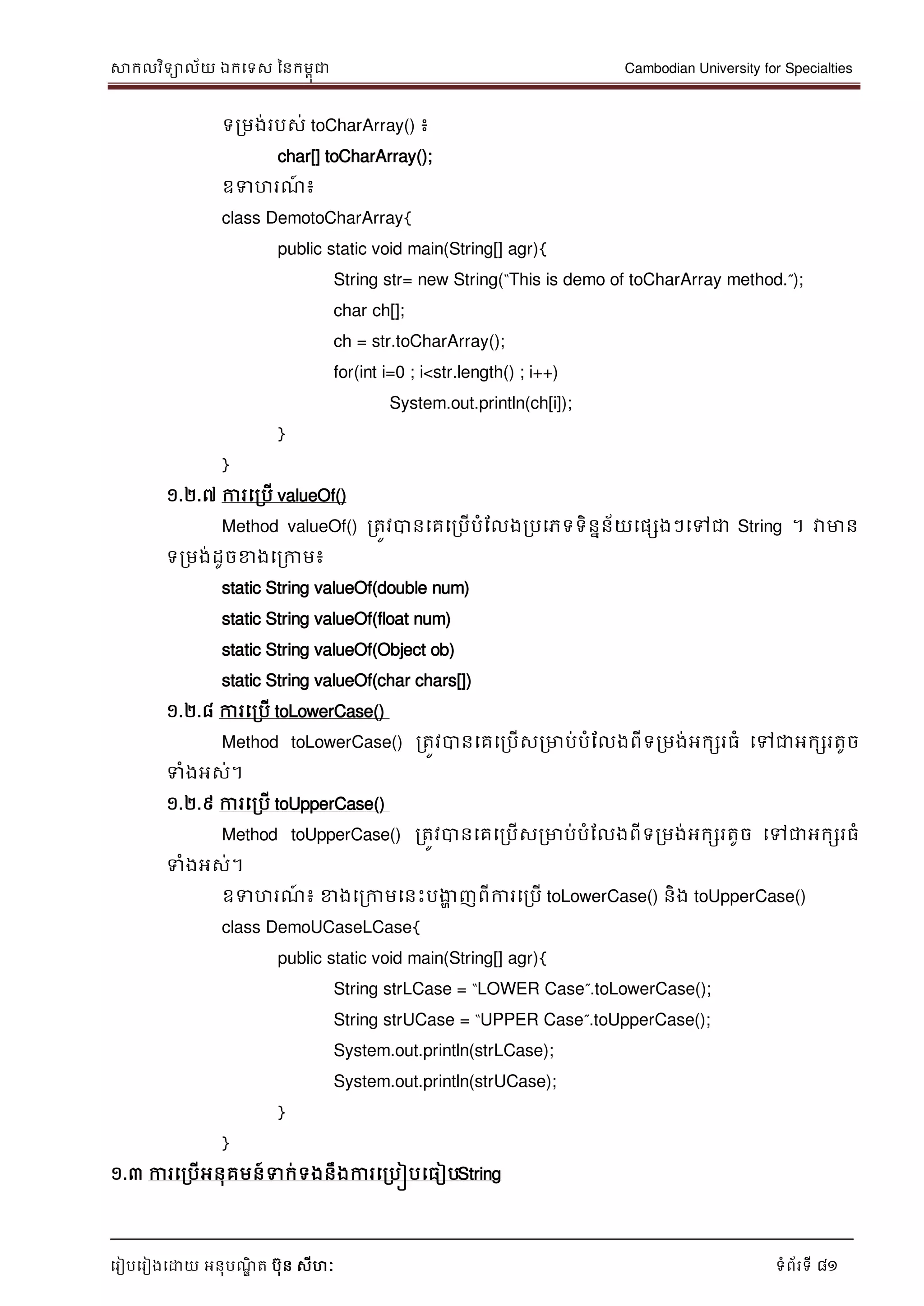 សាកលវិទាល័យ ឯកទទស ននកមពុជា Cambodian University for Specialties
ទរៀបទរៀងទោយ អនុបណ្ឌិ ត បុន សីហៈ ទំព័រទី 81
ទរមង់របស់ toCharArray() ៖
char[] toCharArray();
ឧទហរណ្៍ ៖
class DemotoCharArray{
public static void main(String[] agr){
String str= new String(“This is demo of toCharArray method.”);
char ch[];
ch = str.toCharArray();
for(int i=0 ; i<str.length() ; i++)
System.out.println(ch[i]);
}
}
១.២.៧ ការទរបើ valueOf()
Method valueOf() រតូវបានទគទរបើបំដលងរបទភទទិននន័យទផសងៗទៅជា String ។ វាមាន
ទរមង់ដូចខាងទរកាម៖
static String valueOf(double num)
static String valueOf(float num)
static String valueOf(Object ob)
static String valueOf(char chars[])
១.២.៨ ការទរបើ toLowerCase()
Method toLowerCase() រតូវបានទគទរបើសរមាប់បំដលងពីទរមង់អកសរធំ ទៅជាអកសរតូច
ទំងអស់។
១.២.៩ ការទរបើ toUpperCase()
Method toUpperCase() រតូវបានទគទរបើសរមាប់បំដលងពីទរមង់អកសរតូច ទៅជាអកសរធំ
ទំងអស់។
ឧទហរណ្៍ ៖ ខាងទរកាមទនេះបងាា ញពីការទរបើ toLowerCase() និង toUpperCase()
class DemoUCaseLCase{
public static void main(String[] agr){
String strLCase = “LOWER Case”.toLowerCase();
String strUCase = “UPPER Case”.toUpperCase();
System.out.println(strLCase);
System.out.println(strUCase);
}
}
១.៣ ការទរបើអនុគមន៍ទក់ទងនឹងការទរបៀបទធៀបString
 