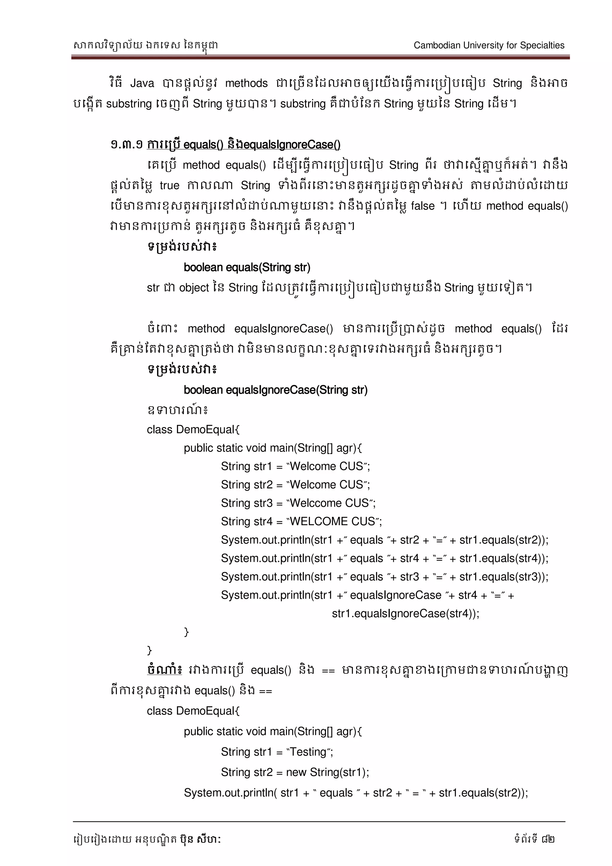 សាកលវិទាល័យ ឯកទទស ននកមពុជា Cambodian University for Specialties
ទរៀបទរៀងទោយ អនុបណ្ឌិ ត បុន សីហៈ ទំព័រទី 82
វិធី Java បានផាល់នូវ methods ជាទរចើនដដលអាចឲ្យទយើងទធវើការទរបៀបទធៀប String និងអាច
បទងកើត substring ទចញពី String មួយបាន។ substring គឺជាបំដនក String មួយនន String ទដើម។
១.៣.១ ការទរបើ equals() និងequalsIgnoreCase()
ទគទរបើ method equals() ទដើមបីទធវើការទរបៀបទធៀប String ពីរ ថាវាទសមើគ្នន ឬក៏អត់។ វានឹង
ផាល់តនមល true កាលណា String ទំងពីរទ េះមានតួអកសរដូចគ្នន ទំងអស់ ត្តមលំោប់លំទោយ
ទបើមានការខុសតួអកសរទៅលំោប់ណាមួយទ េះ វានឹងផាល់តនមល false ។ ទហើយ method equals()
វាមានការរបកាន់ តួអកសរតូច និងអកសរធំ គឺខុសគ្នន ។
ទរមង់របស់វា៖
boolean equals(String str)
str ជា object នន String ដដលរតូវទធវើការទរបៀបទធៀបជាមួយនឹង String មួយទទៀត។
ចំទ េះ method equalsIgnoreCase() មានការទរបើរបាស់ដូច method equals() ដដរ
គឺរគ្នន់ដតវាខុសគ្នន រតង់ថា វាមិនមានលកខណ្ៈខុសគ្នន ទទរវាងអកសរធំ និងអកសរតូច។
ទរមង់របស់វា៖
boolean equalsIgnoreCase(String str)
ឧទហរណ្៍ ៖
class DemoEqual{
public static void main(String[] agr){
String str1 = “Welcome CUS”;
String str2 = “Welcome CUS”;
String str3 = “Welccome CUS”;
String str4 = “WELCOME CUS”;
System.out.println(str1 +” equals ”+ str2 + “=” + str1.equals(str2));
System.out.println(str1 +” equals ”+ str4 + “=” + str1.equals(str4));
System.out.println(str1 +” equals ”+ str3 + “=” + str1.equals(str3));
System.out.println(str1 +” equalsIgnoreCase ”+ str4 + “=” +
str1.equalsIgnoreCase(str4));
}
}
ចំណាំ៖ រវាងការទរបើ equals() និង == មានការខុសគ្នន ខាងទរកាមជាឧទហរណ្៍ បងាា ញ
ពីការខុសគ្នន រវាង equals() និង ==
class DemoEqual{
public static void main(String[] agr){
String str1 = “Testing”;
String str2 = new String(str1);
System.out.println( str1 + “ equals ” + str2 + “ = “ + str1.equals(str2));
 