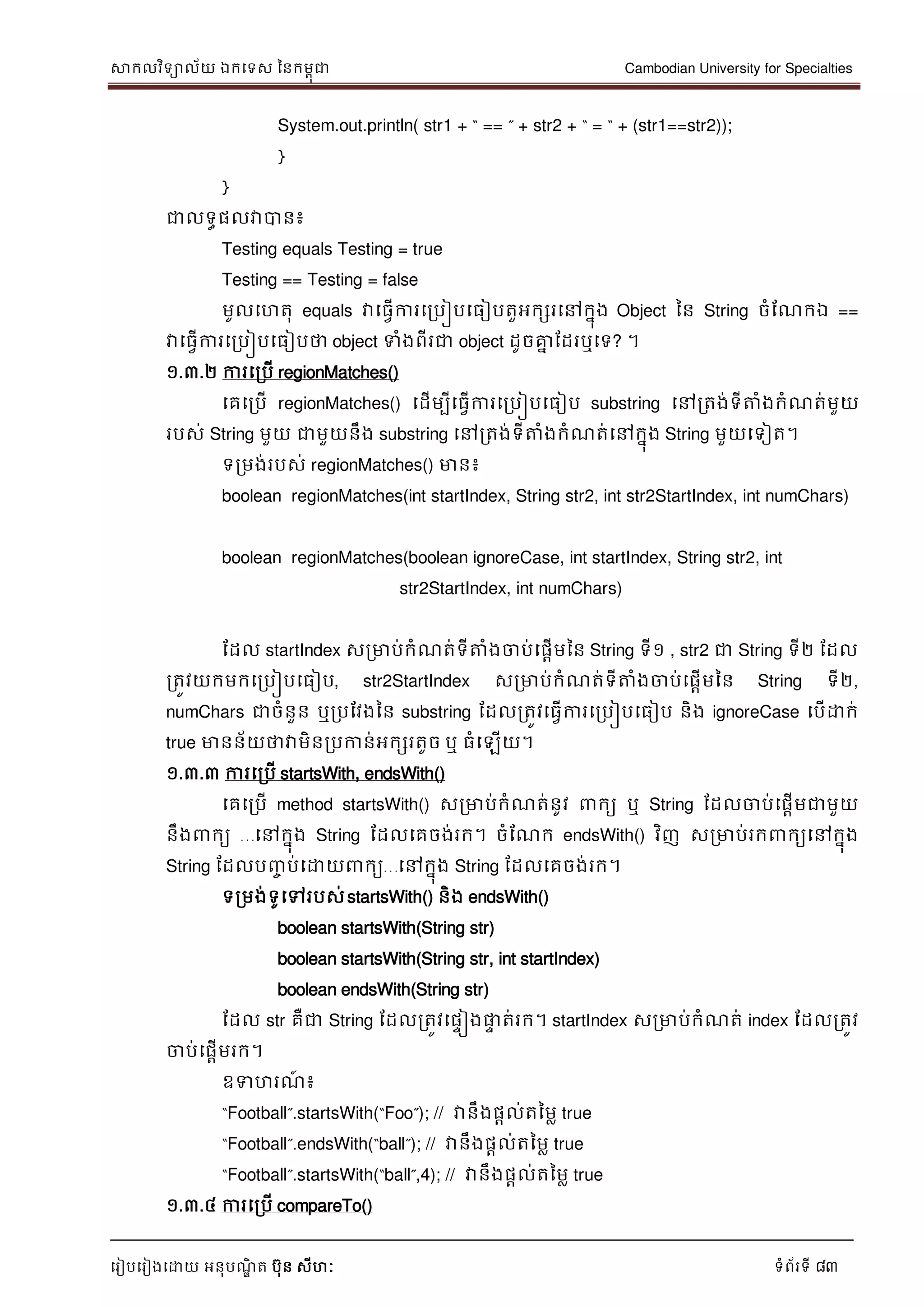 សាកលវិទាល័យ ឯកទទស ននកមពុជា Cambodian University for Specialties
ទរៀបទរៀងទោយ អនុបណ្ឌិ ត បុន សីហៈ ទំព័រទី 83
System.out.println( str1 + “ == ” + str2 + “ = “ + (str1==str2));
}
}
ជាលទធផលវាបាន៖
Testing equals Testing = true
Testing == Testing = false
មូលទហតុ equals វាទធវើការទរបៀបទធៀបតួអកសរទៅកនុង Object នន String ចំដណ្កឯ ==
វាទធវើការទរបៀបទធៀបថា object ទំងពីរជា object ដូចគ្នន ដដរឬទទ? ។
១.៣.២ ការទរបើ regionMatches()
ទគទរបើ regionMatches() ទដើមបីទធវើការទរបៀបទធៀប substring ទៅរតង់ទីត្តំងកំណ្ត់មួយ
របស់ String មួយ ជាមួយនឹង substring ទៅរតង់ទីត្តំងកំណ្ត់ទៅកនុង String មួយទទៀត។
ទរមង់របស់ regionMatches() មាន៖
boolean regionMatches(int startIndex, String str2, int str2StartIndex, int numChars)
boolean regionMatches(boolean ignoreCase, int startIndex, String str2, int
str2StartIndex, int numChars)
ដដល startIndex សរមាប់កំណ្ត់ទីត្តំងចាប់ទផាើមនន String ទី១ , str2 ជា String ទី២ ដដល
រតូវយកមកទរបៀបទធៀប, str2StartIndex សរមាប់កំណ្ត់ទីត្តំងចាប់ទផាើមនន String ទី២,
numChars ជាចំនួន ឬរបដវងនន substring ដដលរតូវទធវើការទរបៀបទធៀប និង ignoreCase ទបើោក់
true មានន័យថាវាមិនរបកាន់អកសរតូច ឬ ធំទឡើយ។
១.៣.៣ ការទរបើ startsWith, endsWith()
ទគទរបើ method startsWith() សរមាប់កំណ្ត់នូវ កយ ឬ String ដដលចាប់ទផាើមជាមួយ
នឹង កយ …ទៅកនុង String ដដលទគចង់រក។ ចំដណ្ក endsWith() វិញ សរមាប់រក កយទៅកនុង
String ដដលបញ្ច ប់ទោយ កយ…ទៅកនុង String ដដលទគចង់រក។
ទរមង់ទូទៅរបស់startsWith() និង endsWith()
boolean startsWith(String str)
boolean startsWith(String str, int startIndex)
boolean endsWith(String str)
ដដល str គឺជា String ដដលរតូវទផេៀងផ្លេ ត់រក។ startIndex សរមាប់កំណ្ត់ index ដដលរតូវ
ចាប់ទផាើមរក។
ឧទហរណ្៍ ៖
“Football”.startsWith(“Foo”); // វានឹងផាល់តនមល true
“Football”.endsWith(“ball”); // វានឹងផាល់តនមល true
“Football”.startsWith(“ball”,4); // វានឹងផាល់តនមល true
១.៣.៤ ការទរបើ compareTo()
 