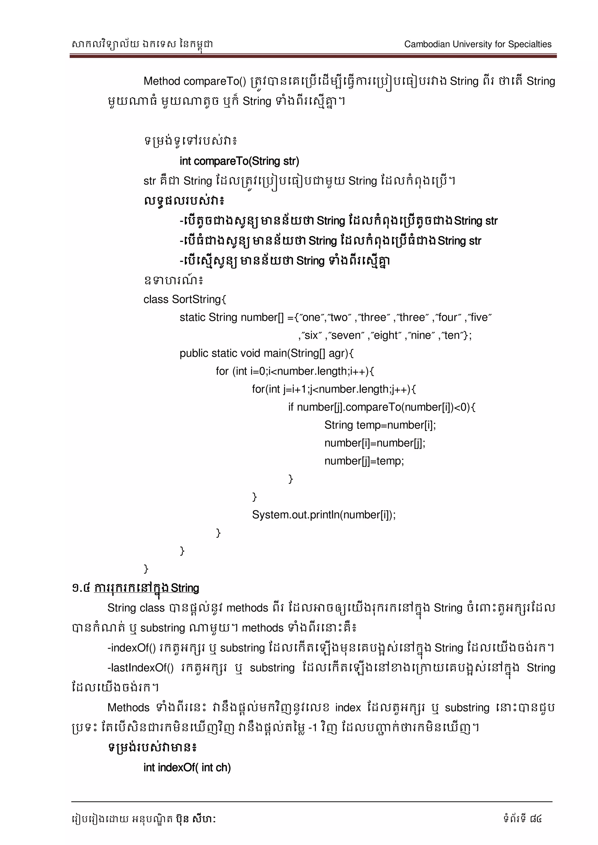 សាកលវិទាល័យ ឯកទទស ននកមពុជា Cambodian University for Specialties
ទរៀបទរៀងទោយ អនុបណ្ឌិ ត បុន សីហៈ ទំព័រទី 84
Method compareTo() រតូវបានទគទរបើទដើមបីទធវើការទរបៀបទធៀបរវាង String ពីរ ថាទតើ String
មួយណាធំ មួយណាតូច ឬក៏ String ទំងពីរទសមើគ្នន ។
ទរមង់ទូទៅរបស់វា៖
int compareTo(String str)
str គឺជា String ដដលរតូវទរបៀបទធៀបជាមួយ String ដដលកំពុងទរបើ។
លទធផលរបស់វា៖
-ទបើតូចជាងសូនយមានន័យថា String ដដលកំពុងទរបើតូចជាងString str
-ទបើធំជាងសូនយ មានន័យថា String ដដលកំពុងទរបើធំជាងString str
-ទបើទសមើសូនយ មានន័យថា String ទំងពីរទសមើគ្នន
ឧទហរណ្៍ ៖
class SortString{
static String number[] ={”one”,”two” ,”three” ,”three” ,”four” ,”five”
,”six” ,”seven” ,”eight” ,”nine” ,”ten”};
public static void main(String[] agr){
for (int i=0;i<number.length;i++){
for(int j=i+1;j<number.length;j++){
if number[j].compareTo(number[i])<0){
String temp=number[i];
number[i]=number[j];
number[j]=temp;
}
}
System.out.println(number[i]);
}
}
}
១.៤ ការរុករកទៅកនុងString
String class បានផាល់នូវ methods ពីរ ដដលអាចឲ្យទយើងរុករកទៅកនុង String ចំទ េះតួអកសរដដល
បានកំណ្ត់ ឬ substring ណាមួយ។ methods ទំងពីរទ េះគឺ៖
-indexOf() រកតួអកសរ ឬ substring ដដលទកើតទឡើងមុនទគបងាស់ទៅកនុង String ដដលទយើងចង់រក។
-lastIndexOf() រកតួអកសរ ឬ substring ដដលទកើតទឡើងទៅខាងទរកាយទគបងាស់ទៅកនុង String
ដដលទយើងចង់រក។
Methods ទំងពីរទនេះ វានឹងផាល់មកវិញនូវទលខ index ដដលតួអកសរ ឬ substring ទ េះបានជួប
របទេះ ដតទបើសិនជារកមិនទឃើញវិញ វានឹងផាល់តនមល -1 វិញ ដដលបញ្ញា ក់ថារកមិនទឃើញ។
ទរមង់របស់វាមាន៖
int indexOf( int ch)
 