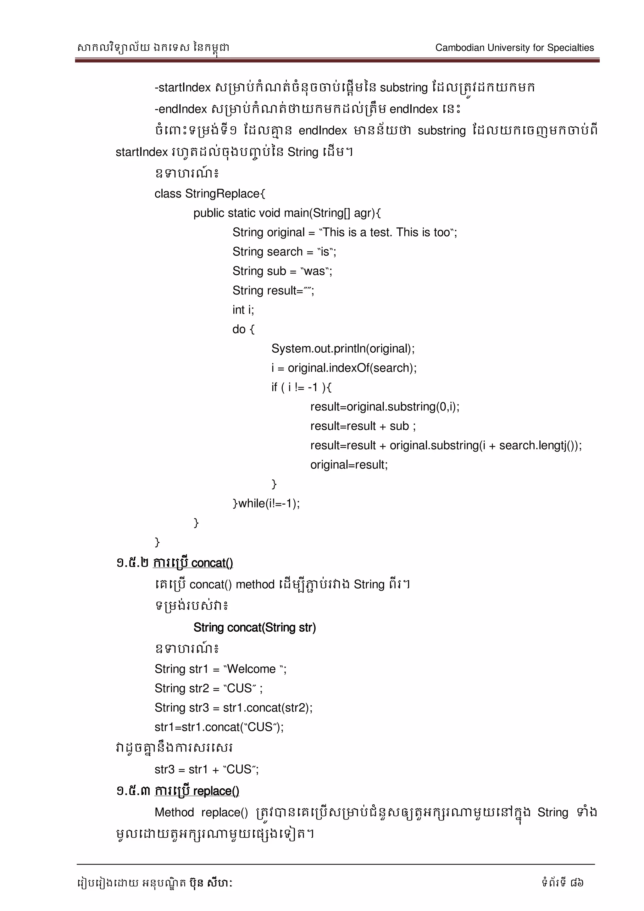 សាកលវិទាល័យ ឯកទទស ននកមពុជា Cambodian University for Specialties
ទរៀបទរៀងទោយ អនុបណ្ឌិ ត បុន សីហៈ ទំព័រទី 86
-startIndex សរមាប់កំណ្ត់ចំនុចចាប់ទផាើមនន substring ដដលរតូវដកយកមក
-endIndex សរមាប់កំណ្ត់ថាយកមកដល់រតឹម endIndex ទនេះ
ចំទ េះទរមង់ទី១ ដដលគ្នម ន endIndex មានន័យថា substring ដដលយកទចញមកចាប់ពី
startIndex រហូតដល់ចុងបញ្ច ប់នន String ទដើម។
ឧទហរណ្៍ ៖
class StringReplace{
public static void main(String[] agr){
String original = “This is a test. This is too“;
String search = “is“;
String sub = “was“;
String result=””;
int i;
do {
System.out.println(original);
i = original.indexOf(search);
if ( i != -1 ){
result=original.substring(0,i);
result=result + sub ;
result=result + original.substring(i + search.lengtj());
original=result;
}
}while(i!=-1);
}
}
១.៥.២ ការទរបើ concat()
ទគទរបើ concat() method ទដើមបីភាា ប់រវាង String ពីរ។
ទរមង់របស់វា៖
String concat(String str)
ឧទហរណ្៍ ៖
String str1 = “Welcome “;
String str2 = “CUS” ;
String str3 = str1.concat(str2);
str1=str1.concat(“CUS”);
វាដូចគ្នន នឹងការសរទសរ
str3 = str1 + “CUS”;
១.៥.៣ ការទរបើ replace()
Method replace() រតូវបានទគទរបើសរមាប់ជំនួសឲ្យតួអកសរណាមួយទៅកនុង String ទំង
មូលទោយតួអកសរណាមួយទផសងទទៀត។
 