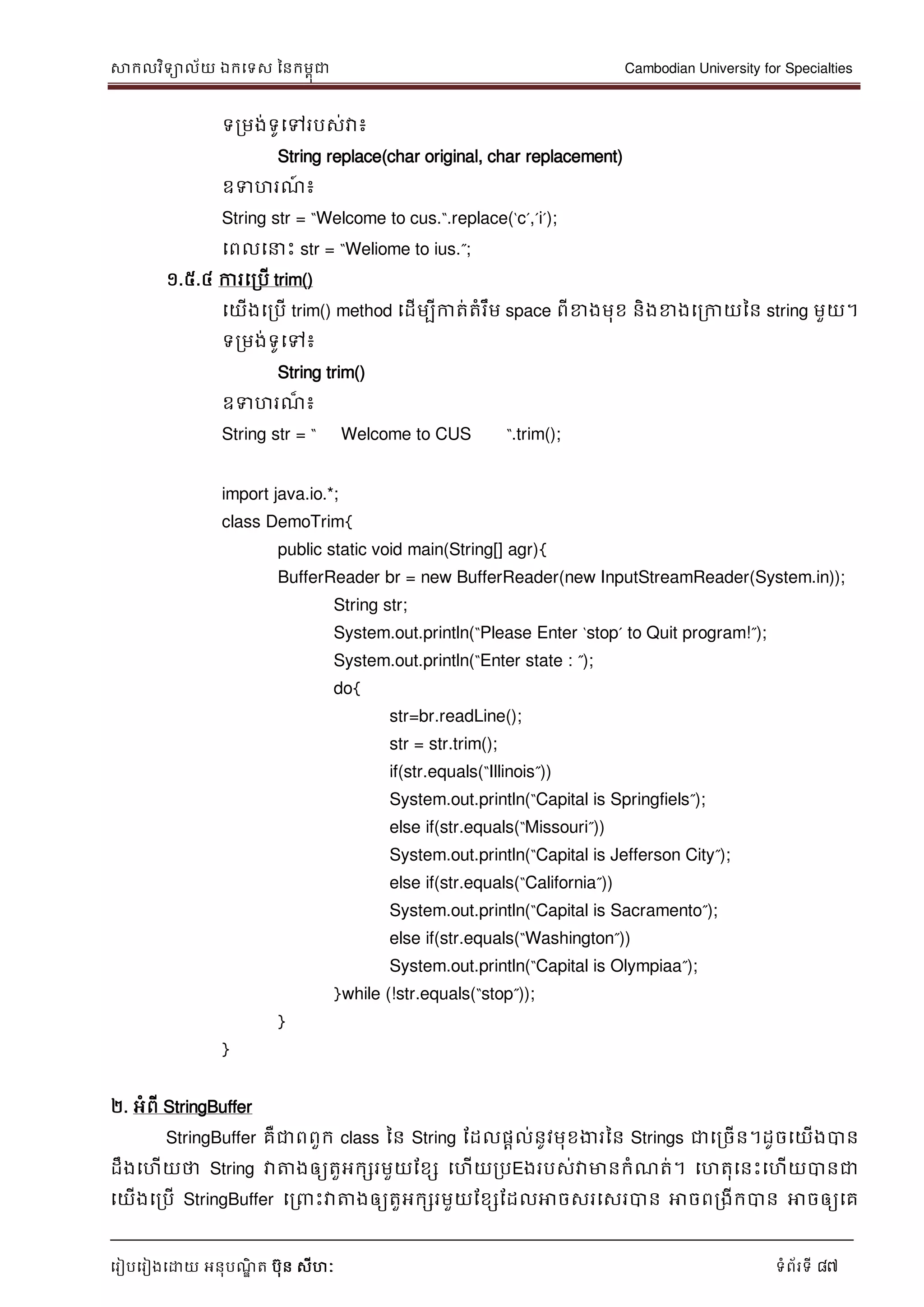 សាកលវិទាល័យ ឯកទទស ននកមពុជា Cambodian University for Specialties
ទរៀបទរៀងទោយ អនុបណ្ឌិ ត បុន សីហៈ ទំព័រទី 87
ទរមង់ទូទៅរបស់វា៖
String replace(char original, char replacement)
ឧទហរណ្៍ ៖
String str = “Welcome to cus.“.replace(„c‟,‟i‟);
ទពលទ េះ str = “Weliome to ius.”;
១.៥.៤ ការទរបើ trim()
ទយើងទរបើ trim() method ទដើមបីកាត់តំរឹម space ពីខាងមុខ និងខាងទរកាយនន string មួយ។
ទរមង់ទូទៅ៖
String trim()
ឧទហរណ្៏ ៖
String str = “ Welcome to CUS “.trim();
import java.io.*;
class DemoTrim{
public static void main(String[] agr){
BufferReader br = new BufferReader(new InputStreamReader(System.in));
String str;
System.out.println(“Please Enter „stop‟ to Quit program!”);
System.out.println(“Enter state : ”);
do{
str=br.readLine();
str = str.trim();
if(str.equals(“Illinois”))
System.out.println(“Capital is Springfiels”);
else if(str.equals(“Missouri”))
System.out.println(“Capital is Jefferson City”);
else if(str.equals(“California”))
System.out.println(“Capital is Sacramento”);
else if(str.equals(“Washington”))
System.out.println(“Capital is Olympiaa”);
}while (!str.equals(“stop”));
}
}
២. អំពី StringBuffer
StringBuffer គឺជាពពួក class នន String ដដលផាល់នូវមុខងារនន Strings ជាទរចើន។ដូចទយើងបាន
ដឹងទហើយថា String វាត្តងឲ្យតួអកសរមួយដខស ទហើយរបEងរបស់វាមានកំណ្ត់។ ទហតុទនេះទហើយបានជា
ទយើងទរបើ StringBuffer ទរ េះវាត្តងឲ្យតួអកសរមួយដខសដដលអាចសរទសរបាន អាចពរងីកបាន អាចឲ្យទគ
 