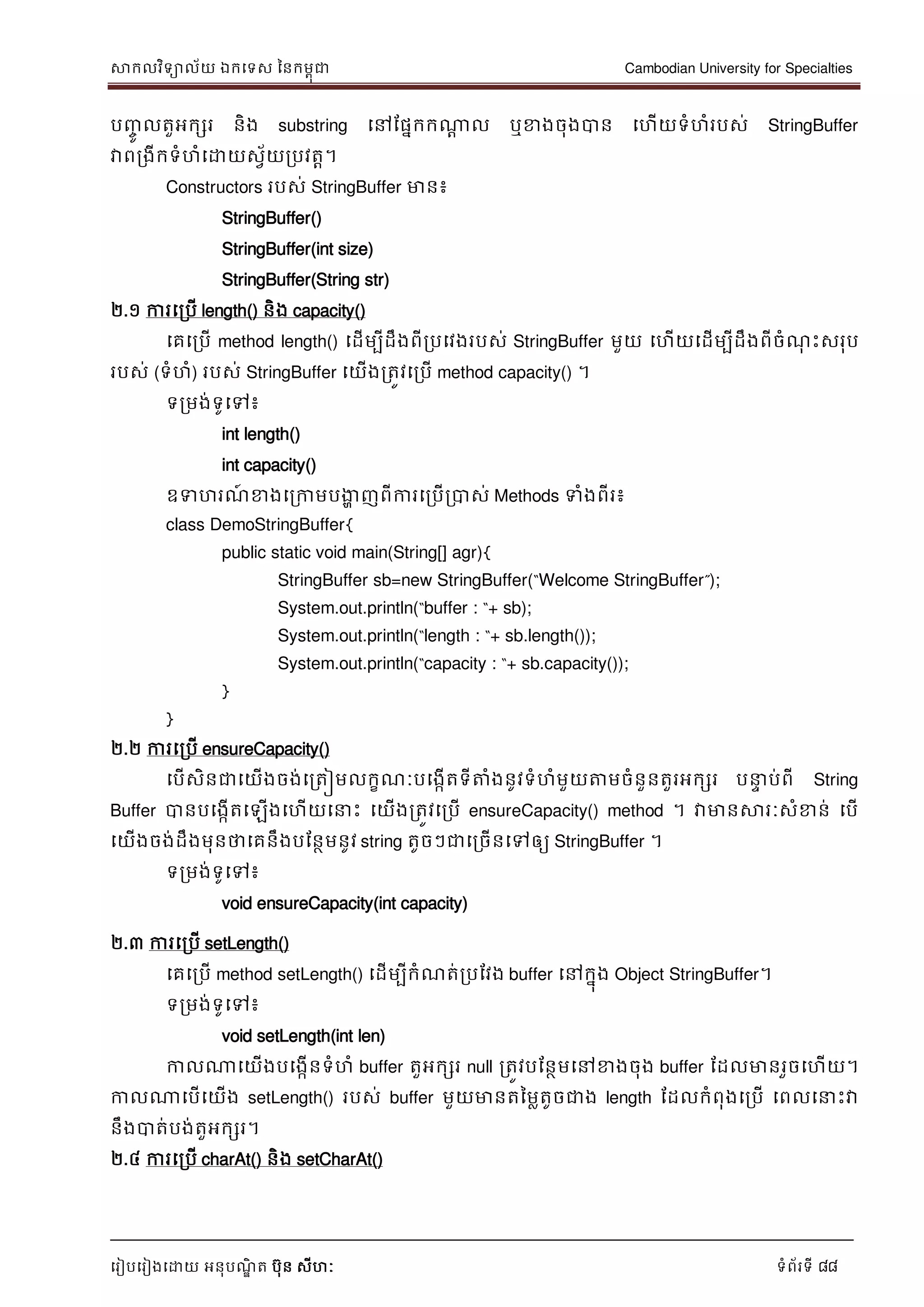 សាកលវិទាល័យ ឯកទទស ននកមពុជា Cambodian University for Specialties
ទរៀបទរៀងទោយ អនុបណ្ឌិ ត បុន សីហៈ ទំព័រទី 88
បញ្ចូ លតួអកសរ និង substring ទៅដផនកកណាា ល ឬខាងចុងបាន ទហើយទំហំរបស់ StringBuffer
វាពរងីកទំហំទោយសវ័យរបវតា។
Constructors របស់ StringBuffer មាន៖
StringBuffer()
StringBuffer(int size)
StringBuffer(String str)
២.១ ការទរបើ length() និង capacity()
ទគទរបើ method length() ទដើមបីដឹងពីរបទវងរបស់ StringBuffer មួយ ទហើយទដើមបីដឹងពីចំណ្ុ េះសរុប
របស់ (ទំហំ) របស់ StringBuffer ទយើងរតូវទរបើ method capacity() ។
ទរមង់ទូទៅ៖
int length()
int capacity()
ឧទហរណ្៍ ខាងទរកាមបងាា ញពីការទរបើរបាស់ Methods ទំងពីរ៖
class DemoStringBuffer{
public static void main(String[] agr){
StringBuffer sb=new StringBuffer(“Welcome StringBuffer”);
System.out.println(“buffer : “+ sb);
System.out.println(“length : “+ sb.length());
System.out.println(“capacity : “+ sb.capacity());
}
}
២.២ ការទរបើ ensureCapacity()
ទបើសិនជាទយើងចង់ទរតៀមលកខណ្ៈបទងកើតទីត្តំងនូវទំហំមួយត្តមចំនួនតួរអកសរ ប េ ប់ពី String
Buffer បានបទងកើតទឡើងទហើយទ េះ ទយើងរតូវទរបើ ensureCapacity() method ។ វាមានសារៈសំខាន់ ទបើ
ទយើងចង់ដឹងមុនថាទគនឹងបដនថមនូវ string តូចៗជាទរចើនទៅឲ្យ StringBuffer ។
ទរមង់ទូទៅ៖
void ensureCapacity(int capacity)
២.៣ ការទរបើ setLength()
ទគទរបើ method setLength() ទដើមបីកំណ្ត់របដវង buffer ទៅកនុង Object StringBuffer។
ទរមង់ទូទៅ៖
void setLength(int len)
កាលណាទយើងបទងកើនទំហំ buffer តួអកសរ null រតូវបដនថមទៅខាងចុង buffer ដដលមានរួចទហើយ។
កាលណាទបើទយើង setLength() របស់ buffer មួយមានតនមលតូចជាង length ដដលកំពុងទរបើ ទពលទ េះវា
នឹងបាត់បង់តួអកសរ។
២.៤ ការទរបើ charAt() និង setCharAt()
 