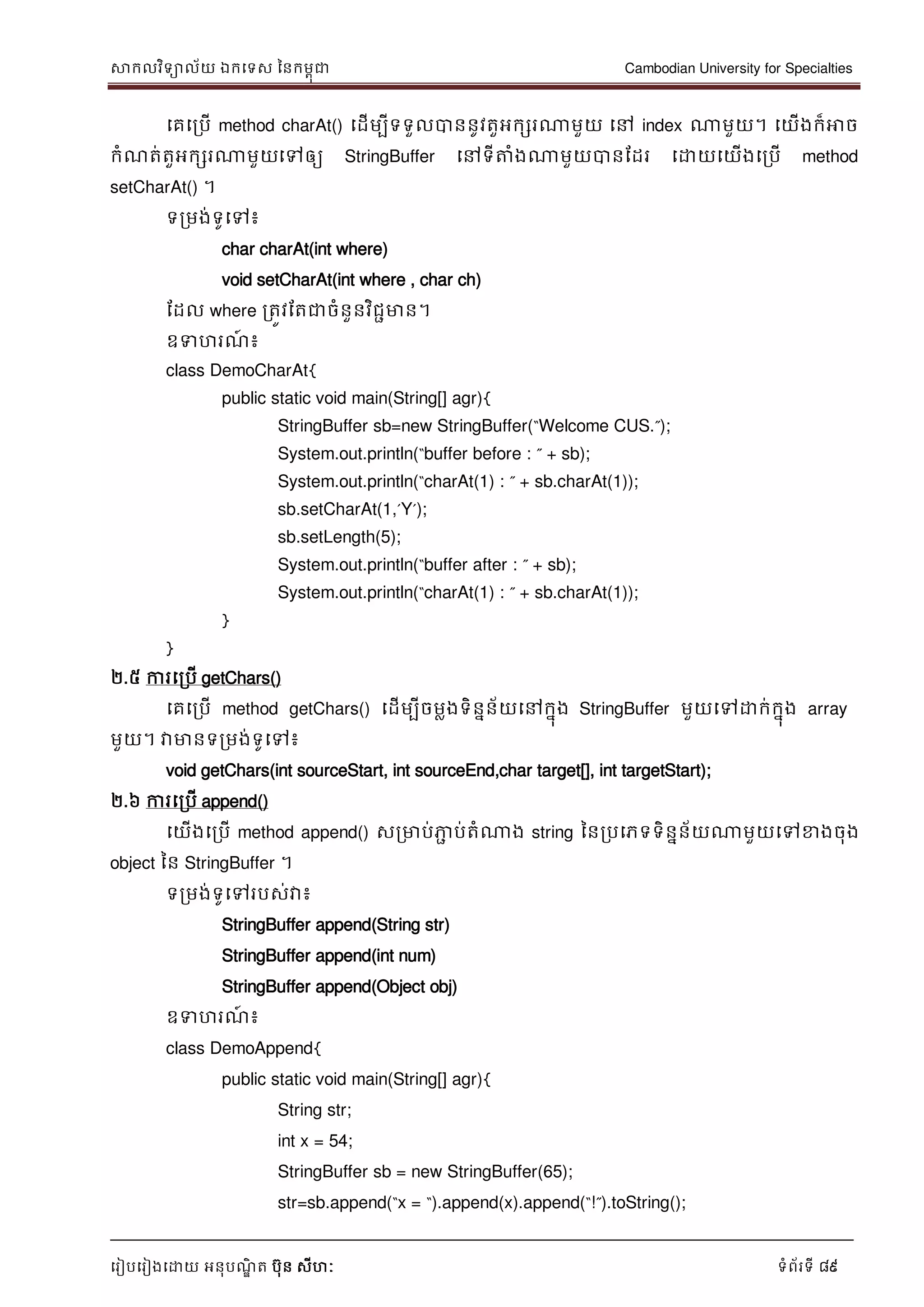 សាកលវិទាល័យ ឯកទទស ននកមពុជា Cambodian University for Specialties
ទរៀបទរៀងទោយ អនុបណ្ឌិ ត បុន សីហៈ ទំព័រទី 89
ទគទរបើ method charAt() ទដើមបីទទួលបាននូវតួអកសរណាមួយ ទៅ index ណាមួយ។ ទយើងក៏អាច
កំណ្ត់តួអកសរណាមួយទៅឲ្យ StringBuffer ទៅទីត្តំងណាមួយបានដដរ ទោយទយើងទរបើ method
setCharAt() ។
ទរមង់ទូទៅ៖
char charAt(int where)
void setCharAt(int where , char ch)
ដដល where រតូវដតជាចំនួនវិជាមាន។
ឧទហរណ្៍ ៖
class DemoCharAt{
public static void main(String[] agr){
StringBuffer sb=new StringBuffer(“Welcome CUS.”);
System.out.println(“buffer before : ” + sb);
System.out.println(“charAt(1) : ” + sb.charAt(1));
sb.setCharAt(1,‟Y‟);
sb.setLength(5);
System.out.println(“buffer after : ” + sb);
System.out.println(“charAt(1) : ” + sb.charAt(1));
}
}
២.៥ ការទរបើ getChars()
ទគទរបើ method getChars() ទដើមបីចមលងទិននន័យទៅកនុង StringBuffer មួយទៅោក់កនុង array
មួយ។ វាមានទរមង់ទូទៅ៖
void getChars(int sourceStart, int sourceEnd,char target[], int targetStart);
២.៦ ការទរបើ append()
ទយើងទរបើ method append() សរមាប់ភាា ប់តំណាង string ននរបទភទទិននន័យណាមួយទៅខាងចុង
object នន StringBuffer ។
ទរមង់ទូទៅរបស់វា៖
StringBuffer append(String str)
StringBuffer append(int num)
StringBuffer append(Object obj)
ឧទហរណ្៍ ៖
class DemoAppend{
public static void main(String[] agr){
String str;
int x = 54;
StringBuffer sb = new StringBuffer(65);
str=sb.append(“x = “).append(x).append(“!”).toString();
 