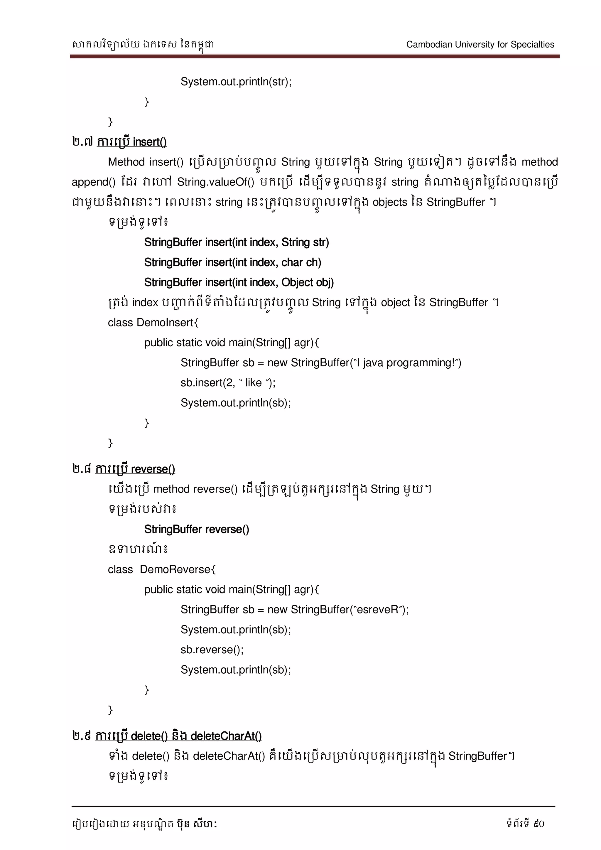 សាកលវិទាល័យ ឯកទទស ននកមពុជា Cambodian University for Specialties
ទរៀបទរៀងទោយ អនុបណ្ឌិ ត បុន សីហៈ ទំព័រទី 90
System.out.println(str);
}
}
២.៧ ការទរបើ insert()
Method insert() ទរបើសរមាប់បញ្ចូ ល String មួយទៅកនុង String មួយទទៀត។ ដូចទៅនឹង method
append() ដដរ វាទៅ String.valueOf() មកទរបើ ទដើមបីទទួលបាននូវ string តំណាងឲ្យតនមលដដលបានទរបើ
ជាមួយនឹងវាទ េះ។ ទពលទ េះ string ទនេះរតូវបានបញ្ចូ លទៅកនុង objects នន StringBuffer ។
ទរមង់ទូទៅ៖
StringBuffer insert(int index, String str)
StringBuffer insert(int index, char ch)
StringBuffer insert(int index, Object obj)
រតង់ index បញ្ញា ក់ពីទីត្តំងដដលរតូវបញ្ចូ ល String ទៅកនុង object នន StringBuffer ។
class DemoInsert{
public static void main(String[] agr){
StringBuffer sb = new StringBuffer(“I java programming!”)
sb.insert(2, “ like ”);
System.out.println(sb);
}
}
២.៨ ការទរបើ reverse()
ទយើងទរបើ method reverse() ទដើមបីរតឡប់តួអកសរទៅកនុង String មួយ។
ទរមង់របស់វា៖
StringBuffer reverse()
ឧទហរណ្៍ ៖
class DemoReverse{
public static void main(String[] agr){
StringBuffer sb = new StringBuffer(“esreveR”);
System.out.println(sb);
sb.reverse();
System.out.println(sb);
}
}
២.៩ ការទរបើ delete() និង deleteCharAt()
ទំង delete() និង deleteCharAt() គឺទយើងទរបើសរមាប់លុបតួអកសរទៅកនុង StringBuffer។
ទរមង់ទូទៅ៖
 