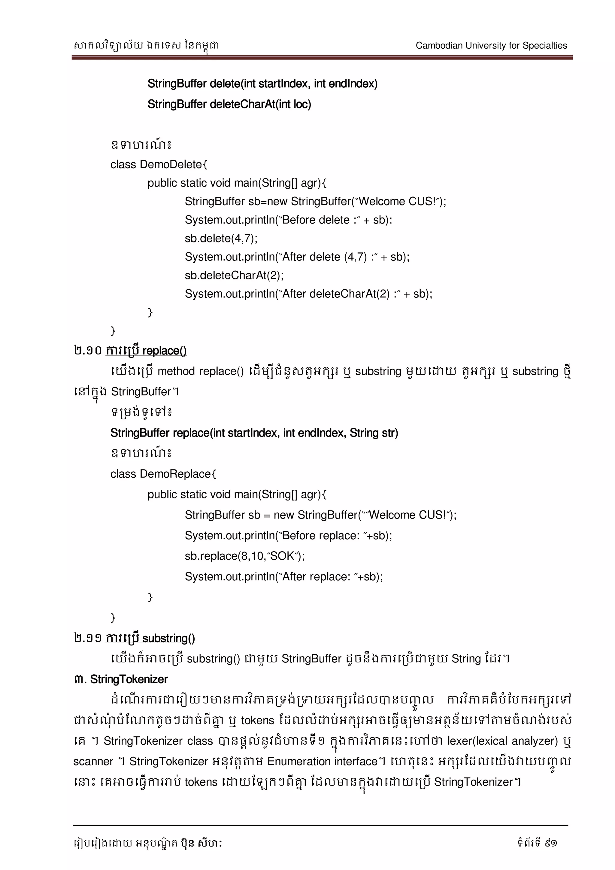 សាកលវិទាល័យ ឯកទទស ននកមពុជា Cambodian University for Specialties
ទរៀបទរៀងទោយ អនុបណ្ឌិ ត បុន សីហៈ ទំព័រទី 91
StringBuffer delete(int startIndex, int endIndex)
StringBuffer deleteCharAt(int loc)
ឧទហរណ្៍ ៖
class DemoDelete{
public static void main(String[] agr){
StringBuffer sb=new StringBuffer(“Welcome CUS!”);
System.out.println(“Before delete :” + sb);
sb.delete(4,7);
System.out.println(“After delete (4,7) :” + sb);
sb.deleteCharAt(2);
System.out.println(“After deleteCharAt(2) :” + sb);
}
}
២.១០ ការទរបើ replace()
ទយើងទរបើ method replace() ទដើមបីជំនួសតួអកសរ ឬ substring មួយទោយ តួអកសរ ឬ substring ថមី
ទៅកនុង StringBuffer។
ទរមង់ទូទៅ៖
StringBuffer replace(int startIndex, int endIndex, String str)
ឧទហរណ្៍ ៖
class DemoReplace{
public static void main(String[] agr){
StringBuffer sb = new StringBuffer(“”Welcome CUS!”);
System.out.println(“Before replace: ”+sb);
sb.replace(8,10,”SOK”);
System.out.println(“After replace: ”+sb);
}
}
២.១១ ការទរបើ substring()
ទយើងក៏អាចទរបើ substring() ជាមួយ StringBuffer ដូចនឹងការទរបើជាមួយ String ដដរ។
៣. StringTokenizer
ដំទណ្ើ រការជាទរឿយៗមានការវិភាគរទង់រទយអកសរដដលបានបញ្ចូ ល ការវិភាគគឺបំដបកអកសរទៅ
ជាសំណ្ុំ បំដណ្កតូចៗោច់ពីគ្នន ឬ tokens ដដលលំោប់អកសរអាចទធវើឲ្យមានអតថន័យទៅត្តមចំណ្ង់របស់
ទគ ។ StringTokenizer class បានផាល់នូវជំហានទី១ កនុងការវិភាគទនេះទៅថា lexer(lexical analyzer) ឬ
scanner ។ StringTokenizer អនុវតាត្តម Enumeration interface។ ទហតុទនេះ អកសរដដលទយើងវាយបញ្ចូ ល
ទ េះ ទគអាចទធវើការរាប់ tokens ទោយដឡកៗពីគ្នន ដដលមានកនុងវាទោយទរបើ StringTokenizer។
 