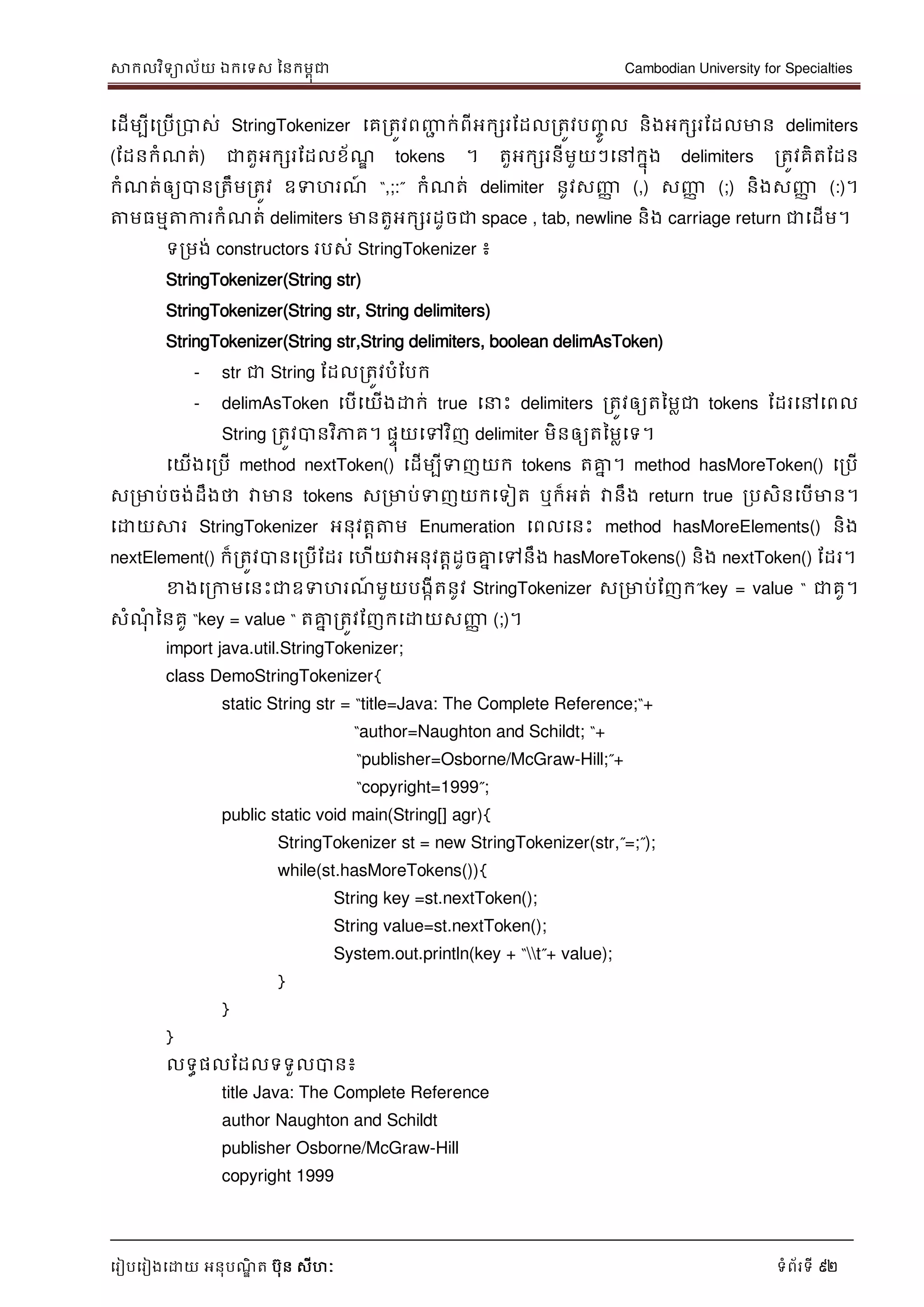 សាកលវិទាល័យ ឯកទទស ននកមពុជា Cambodian University for Specialties
ទរៀបទរៀងទោយ អនុបណ្ឌិ ត បុន សីហៈ ទំព័រទី 92
ទដើមបីទរបើរបាស់ StringTokenizer ទគរតូវពញ្ញា ក់ពីអកសរដដលរតូវបញ្ចូ ល និងអកសរដដលមាន delimiters
(ដដនកំណ្ត់) ជាតួអកសរដដលខ័ណ្ឌ tokens ។ តួអកសរនីមួយៗទៅកនុង delimiters រតូវគិតដដន
កំណ្ត់ឲ្យបានរតឹមរតូវ ឧទហរណ្៍ “,;:” កំណ្ត់ delimiter នូវសញ្ញា (,) សញ្ញា (;) និងសញ្ញា (:)។
ត្តមធមមត្តការកំណ្ត់ delimiters មានតួអកសរដូចជា space , tab, newline និង carriage return ជាទដើម។
ទរមង់ constructors របស់ StringTokenizer ៖
StringTokenizer(String str)
StringTokenizer(String str, String delimiters)
StringTokenizer(String str,String delimiters, boolean delimAsToken)
- str ជា String ដដលរតូវបំដបក
- delimAsToken ទបើទយើងោក់ true ទ េះ delimiters រតូវឲ្យតនមលជា tokens ដដរទៅទពល
String រតូវបានវិភាគ។ ផេុយទៅវិញ delimiter មិនឲ្យតនមលទទ។
ទយើងទរបើ method nextToken() ទដើមបីទញយក tokens តគ្នន ។ method hasMoreToken() ទរបើ
សរមាប់ចង់ដឹងថា វាមាន tokens សរមាប់ទញយកទទៀត ឬក៏អត់ វានឹង return true របសិនទបើមាន។
ទោយសារ StringTokenizer អនុវតាត្តម Enumeration ទពលទនេះ method hasMoreElements() និង
nextElement() ក៏រតូវបានទរបើដដរ ទហើយវាអនុវតាដូចគ្នន ទៅនឹង hasMoreTokens() និង nextToken() ដដរ។
ខាងទរកាមទនេះជាឧទហរណ្៍ មួយបងកីតនូវ StringTokenizer សរមាប់ដញក”key = value “ ជាគូ។
សំណ្ុំ ននគូ “key = value “ តគ្នន រតូវដញកទោយសញ្ញា (;)។
import java.util.StringTokenizer;
class DemoStringTokenizer{
static String str = “title=Java: The Complete Reference;“+
“author=Naughton and Schildt; “+
“publisher=Osborne/McGraw-Hill;”+
“copyright=1999”;
public static void main(String[] agr){
StringTokenizer st = new StringTokenizer(str,”=;”);
while(st.hasMoreTokens()){
String key =st.nextToken();
String value=st.nextToken();
System.out.println(key + “t”+ value);
}
}
}
លទធផលដដលទទួលបាន៖
title Java: The Complete Reference
author Naughton and Schildt
publisher Osborne/McGraw-Hill
copyright 1999
 