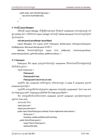 សាកលវិទាល័យ ឯកទទស ននកមពុជា Cambodian University for Specialties
ទរៀបទរៀងទោយ អនុបណ្ឌិ ត បុន សីហៈ ទំព័រទី 162
public static void main(String[] args) {
new DemoTextFieldEvent();
}
}
៤. ការទរបើ Layout Managers
ទយើងទរបើ Layout Manager ទដើមបីទធវើការរគប់រគង និងទរៀបចំ components ទោយសវ័យរបវតា ទៅ
កនុង window មួយ។ ទយើងកំណ្ត់ layout manager ទោយទរបើ method setLayout() ដដលមានទរមង់ទូទៅ
ដូចខាងទរកាម៖
void setLayout(LayoutManger layoutObject)
Layout Managers មាន Layout ដូចជា FlowLayout, BorderLayout, GrifLayout,CardLayout,
GridBagLayout, BoxLayout,SpringLayout ជាទដើម។
Methods ដដលអាចទរបើជាមួយ Layout មាន៖ setBound(), minimumLayoutSize(),
preferredLayoutSize(), getPreferredSize, getMinimumSize() ។
៤.១ FlowLayout
FlowLayout គឺជា layout មួយរបទភទដដលទរៀប components ពីដគមខាងទលើពីខាងទឆវងទៅសាា ំ
និងពីទលើចុេះទរកាម។
ទរមង់ Constructor ៖
FlowLayout()
FlowLayout(int how)
FlowLayout(int how,int horz,int vert)
ទរមង់ទី១ ទរៀប component ទៅចំកណាែ ល ទហើយទុកចទ ល េះ ៥ pixels ពី component មួយទៅ
component មួយទទៀត។
ទរមង់ទី២ អាចឲ្យទយើងកំណ្ត់នូវរបទភទ alignment ដល់ជួរទរៀប components។ ដដល how អាច
ជា៖ FlowLayout.LEFT, FlowLayout.CENTER និង FlowLayout.RIGHT។
ទី៣ អាចឲ្យទយើងកំណ្ត់គំលាតរវាង component មួយទៅ component មួយទទៀតត្តមជួរទដក
ឬជួរឈរ (horz,vert)
ឧទហរណ្៍ ទី១៖
import java.awt.*;
import java.awt.event.*;
public class DemoFlowLayout extends Frame implements ItemListener {
String sms="";
Checkbox win98,win2000,winXP,winVista;
public DemoFlowLayout() {
super("Demo FlowLayout");
setSize(450,300);
 