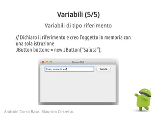 Variabili (5/5)
Android Corso Base. Maurizio Cozzetto.
Variabili di tipo riferimento
// Dichiaro il riferimento e creo l'oggetto in memoria con
una sola istruzione
JButton bottone = new JButton(“Saluta”);
 
