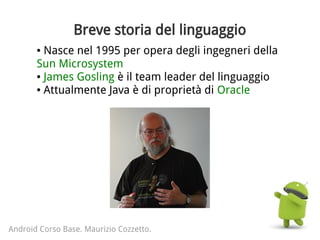 Breve storia del linguaggio
● Nasce nel 1995 per opera degli ingegneri della
Sun Microsystem
● James Gosling è il team leader del linguaggio
● Attualmente Java è di proprietà di Oracle
Android Corso Base. Maurizio Cozzetto.
 