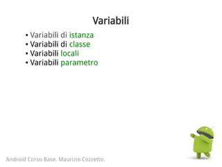 Variabili
● Variabili di istanza
● Variabili di classe
● Variabili locali
● Variabili parametro
Android Corso Base. Maurizio Cozzetto.
 