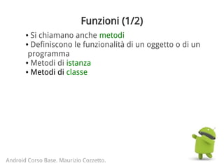 Funzioni (1/2)
● Si chiamano anche metodi
● Definiscono le funzionalità di un oggetto o di un
programma
● Metodi di istanza
● Metodi di classe
Android Corso Base. Maurizio Cozzetto.
 