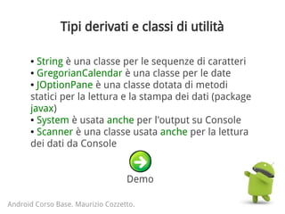 Tipi derivati e classi di utilità
Android Corso Base. Maurizio Cozzetto.
● String è una classe per le sequenze di caratteri
● GregorianCalendar è una classe per le date
● JOptionPane è una classe dotata di metodi
statici per la lettura e la stampa dei dati (package
javax)
● System è usata anche per l'output su Console
● Scanner è una classe usata anche per la lettura
dei dati da Console
Demo
 
