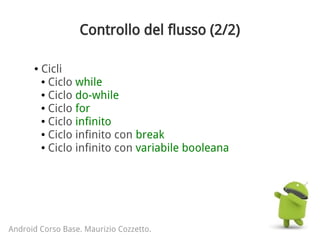 Controllo del flusso (2/2)
Android Corso Base. Maurizio Cozzetto.
● Cicli
● Ciclo while
● Ciclo do-while
● Ciclo for
● Ciclo infinito
● Ciclo infinito con break
● Ciclo infinito con variabile booleana
 