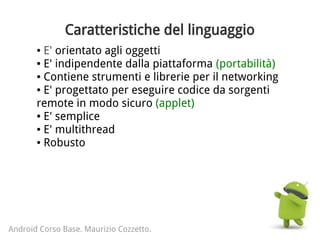 Caratteristiche del linguaggio
● E' orientato agli oggetti
● E' indipendente dalla piattaforma (portabilità)
● Contiene strumenti e librerie per il networking
● E' progettato per eseguire codice da sorgenti
remote in modo sicuro (applet)
● E' semplice
● E' multithread
● Robusto
Android Corso Base. Maurizio Cozzetto.
 