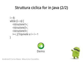 Struttura ciclica for in Java (2/2)
Android Corso Base. Maurizio Cozzetto.
i = 0;
while (i < n) {
<istruzione1>;
<istruzione2>;
<istruzione3>;
i++; // Equivale a i = i + 1
}
Demo
 