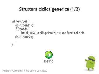 Struttura ciclica generica (1/2)
Android Corso Base. Maurizio Cozzetto.
while (true) {
<istruzione1>;
if (<cond>)
break; // Salta alla prima istruzione fuori dal ciclo
<istruzione2>;
...
}
Demo
 