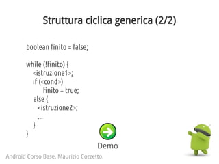 Struttura ciclica generica (2/2)
Android Corso Base. Maurizio Cozzetto.
boolean finito = false;
while (!finito) {
<istruzione1>;
if (<cond>)
finito = true;
else {
<istruzione2>;
...
}
}
Demo
 