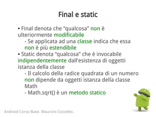 Final e static
● Final denota che “qualcosa” non è
ulteriormente modificabile
- Se applicata ad una classe indica che essa
non è più estendibile
● Static denota “qualcosa” che è invocabile
indipendentemente dall'esistenza di oggetti
istanza della classe
- Il calcolo della radice quadrata di un numero
non dipende da oggetti istanza della classe
Math
- Math.sqrt() è un metodo statico
Android Corso Base. Maurizio Cozzetto.
 