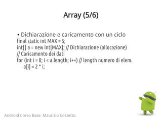 Array (5/6)
Android Corso Base. Maurizio Cozzetto.
final static int MAX = 5;
int[] a = new int[MAX]; // Dichiarazione (allocazione)
// Caricamento dei dati
for (int i = 0; i < a.length; i++) // length numero di elem.
a[i] = 2 * i;
● Dichiarazione e caricamento con un ciclo
 