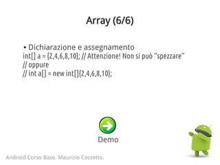 Array (6/6)
Android Corso Base. Maurizio Cozzetto.
Demo
● Dichiarazione e assegnamento
int[] a = {2,4,6,8,10}; // Attenzione! Non si può “spezzare”
// oppure
// int a[] = new int[]{2,4,6,8,10};
 