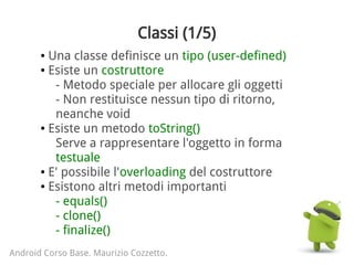Classi (1/5)
● Una classe definisce un tipo (user-defined)
● Esiste un costruttore
- Metodo speciale per allocare gli oggetti
- Non restituisce nessun tipo di ritorno,
neanche void
● Esiste un metodo toString()
Serve a rappresentare l'oggetto in forma
testuale
● E' possibile l'overloading del costruttore
● Esistono altri metodi importanti
- equals()
- clone()
- finalize()
Android Corso Base. Maurizio Cozzetto.
 